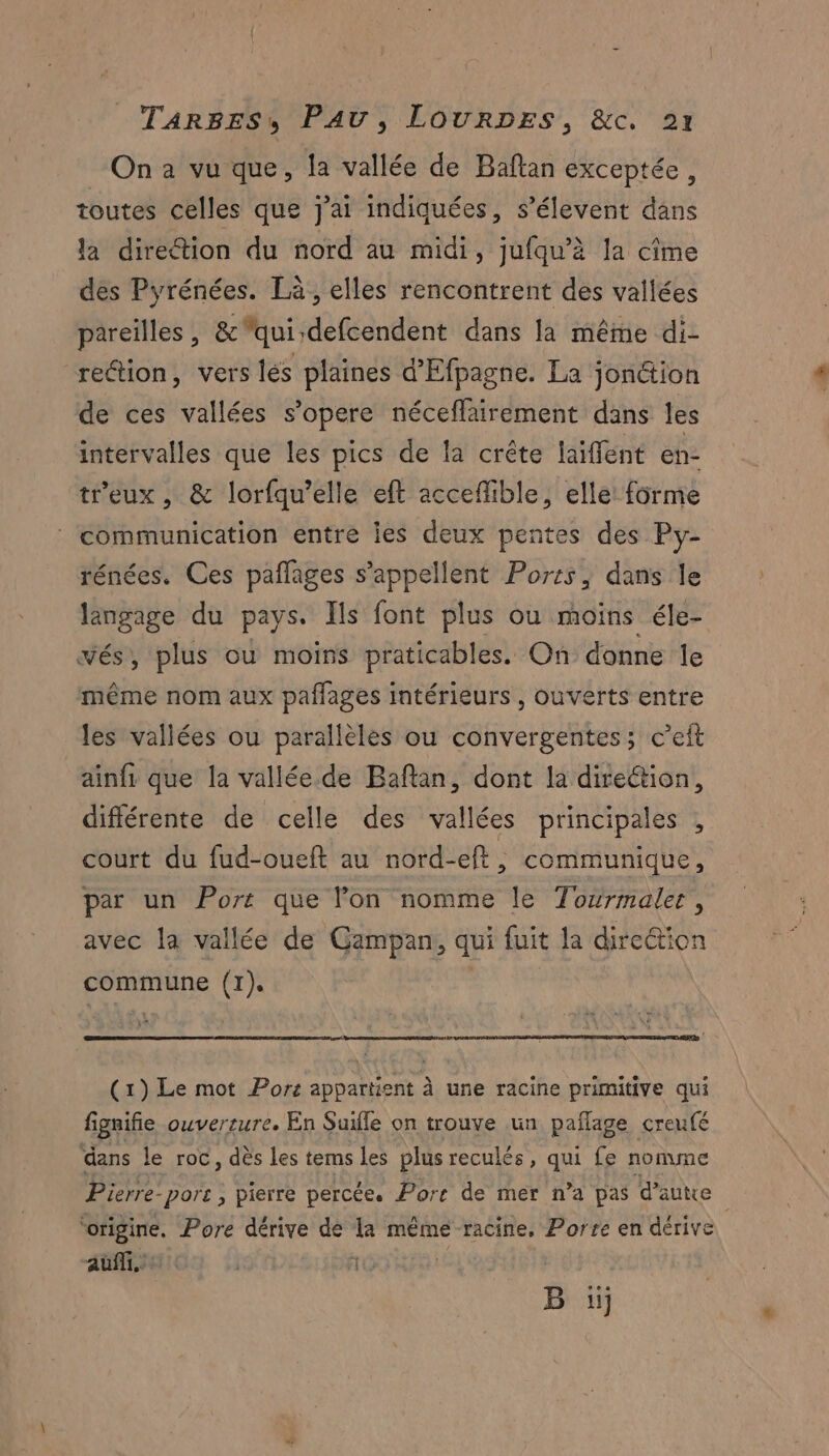 On à vu que, la vallée de Baftan exceptée, toutes celles que j'ai indiquées, s’élevent dans la direction du nord au midi, jufqu’à la cîme des Pyrénées. Là, elles rencontrent des vallées pareilles, &amp;qui defcendent dans la même di- reétion, vers lés plaines d’Efpagne. La jon&amp;ion de ces vallées s'opere néceflairement dans les intervalles que les pics de la crête laïffent en- tr'eux , &amp; lorfqu’elle eft accefible, elle: forme ‘ communication entre lies deux pentes des Py- rénées. Ces pañlages s’appellent Ports, dans le langage du pays. Ils font plus ou moins éle- vés, plus ou moins praticables. On donne le même nom aux paflages intérieurs , ouverts entre les vallées ou parallèles ou convergentes; c’eit ainfi que la vallée de Baflan, dont la direétion, différente de celle des vallées principales , court du fud-oueft au nord-eft, communique, par un Port que lon nomme le Torirmaler , avec la vallée de Gampan, qui fuit la dire@tion commune (1). | (1) Le mot Port appartient À une racine primitive qui fignifie OUVEr IUT En Suifle on trouve un pañlage creufé dans le roc, dès les tems les plus reculés, qui fe nomme Pierre. “port , pierre percée. Pors de mer n’a pas d'autre ‘origine. Pore dérive dé la même racine, Porre en dérive auf. ñ | B iij