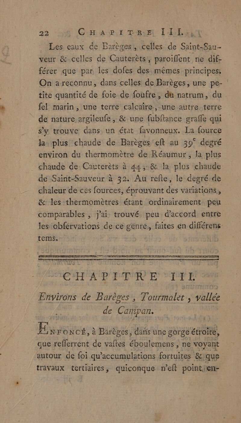 Les eaux de Barèges!, celles de SintS UE veur &amp;-celles de Cauterèts, paroiffent ne dif- férer que par les dofes des mêmes principes: On areconnu, dans celles de Barèges, une pe- tite quantité de foie de foufie, da natrum, du fel marin, une terre calcaire. ,-une autre terre de nature argileufe, &amp; une fubftance graffe qui s'y trouve dans un état favonneux. La fource la plus chaude de Barèges eft au 39° degré ‘environ du thermomètre de Réaumur , Ja plus chaude de Cavterèts à 44::&amp; la plus chaude de Saint-Sauveur à 32. Au refte, le degré de chaleur de cés fources, éprauvant des variations, &amp; les thermomètres étant ordinairement peu comparables , j'ai: trouvé. peu d'accord entre les obférvations de ce genre, faites en différens tems, Environs de Barèges,, Tonrmalé ; vitiée de Canipan. Ex FONCÉ, à Barèges, dans une gorge étroite, que reflerrent de vaftes éboulemens, ne voyant autour de foi qu accumulations fortuites &amp; FU travaux tertiaires, quiconque n’elt pointien-