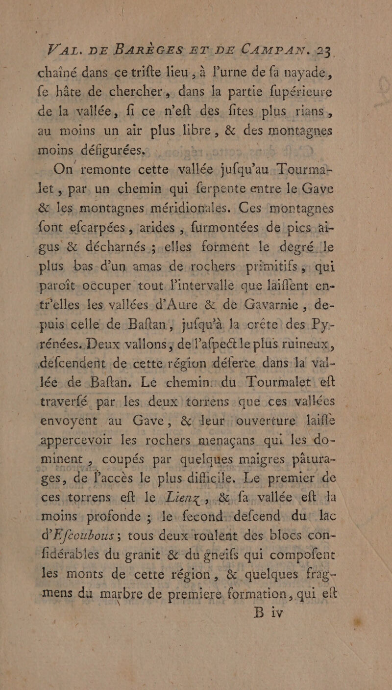 chaîné dans ce trifte lieu , à l’urne de fa nayade, fe hâte de chercher, dans la partie fupérieure de la vallée, fi ce n’eft des fites plus rians, au moins Un air plus libre, &amp; des montagnes moins défigurées. | On remonte cette vallée jufqu’au Tourma- let, par. un chemin qui ferpente entre le Gave &amp; les montagnes méridionales. Ces montagnes font efcarpées, arides , furmontées de pics ai gus &amp; décharnés ; elles forment le degré.ile plus bas-d’un amas de rochers primitifs ;: qui paroît-occuper tout. l'intervalle que laiflent en- telles les vallées d'Aure &amp; de Gavarnie , de- puis celle de Bañlan, jufqu’à. la crête: des Py- rénées: Deux vallons dellafpect le plus ruineux, defcendent de cette région déferte dans la val- lée de Baftan. Lé chemin: du Tourmalet eft. traverfé, par. les deux torrens que ces vallées envoyent au Gave, &amp; leur. ouverture laifle appercevoir les rochers menaçans qui Îles do- minent, coupés par quelques maigres PERS ges, de laccès le plus dificile. Le premier de ces torrens eft le Lierz ,.&amp; fa vallée eft da moins profonde ; le: fecond: defcend du: lac d'Efcoubous ; tous deux roulent des blocs con- fidérables du granit &amp; du gneïfs qui compofent les monts de cette région, &amp; quelques frag- mens du marbre de premiere formation, qui elt B iv