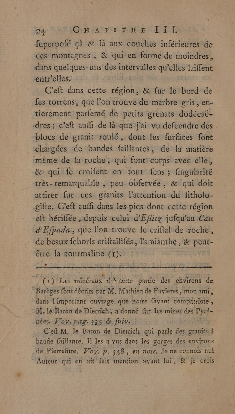 eg LP JOUR FAT PTE BURE LT TE fuperpolé çà &amp; là aux couches inférieures de ces montagnes , &amp; qui’ en forme de moindres, däns quelques-uns des intervalles qu’elles laiffent ‘entr'elles. IH x 6 C'eft dans cette région, &amp; fur le bord de fes torrens, que l’on trouvé du marbre gris, en- tiérement parfemé de petits grenats dodécaë- ‘dres; c’eft aufh de là qué j'ai vu defcendre des . blocs de granit roulé. dont les furfäces font “chargées de bandes faillantes, de la matière même de la roche, qui font: corps avec elle, &amp; qui fe croifent en tout fens ; fiñgularité très-remarquable ; peu obfervée, &amp; qui doit attirer fur ces granits l'attention du litholo- gifte. C’eft aufli dans les pics dont cette région eft hériffée , depuis icelui d'Eflirz jufqu’au -Cau ‘d'Efpada:, que l'on:trouve le criftal: de ‘roche, de beaux fchorls criftallifés, Pannes &amp; HER être la tourmaline (1): | e + Cr) Les NT @ an cette partie des environs de °B Barèges font décrits par M. Mathieu de Favieres mon ami, dans Pimportant ouvrage que notre (avant compatriote , M. lé Baron de Dietrich, a donné fur. les mines deé' Cr es. Foy. pag, 335 6 fuiv. | Ce M. le Baron de Dietrich qui parle des. granits à bande faillante. Il les a vus dans les gorges. des environs de Pierrefitte. Joy. p. 358, en note. Je ne cornois nul ‘Auteur qui en ait fait mention avant lui, &amp; je crois