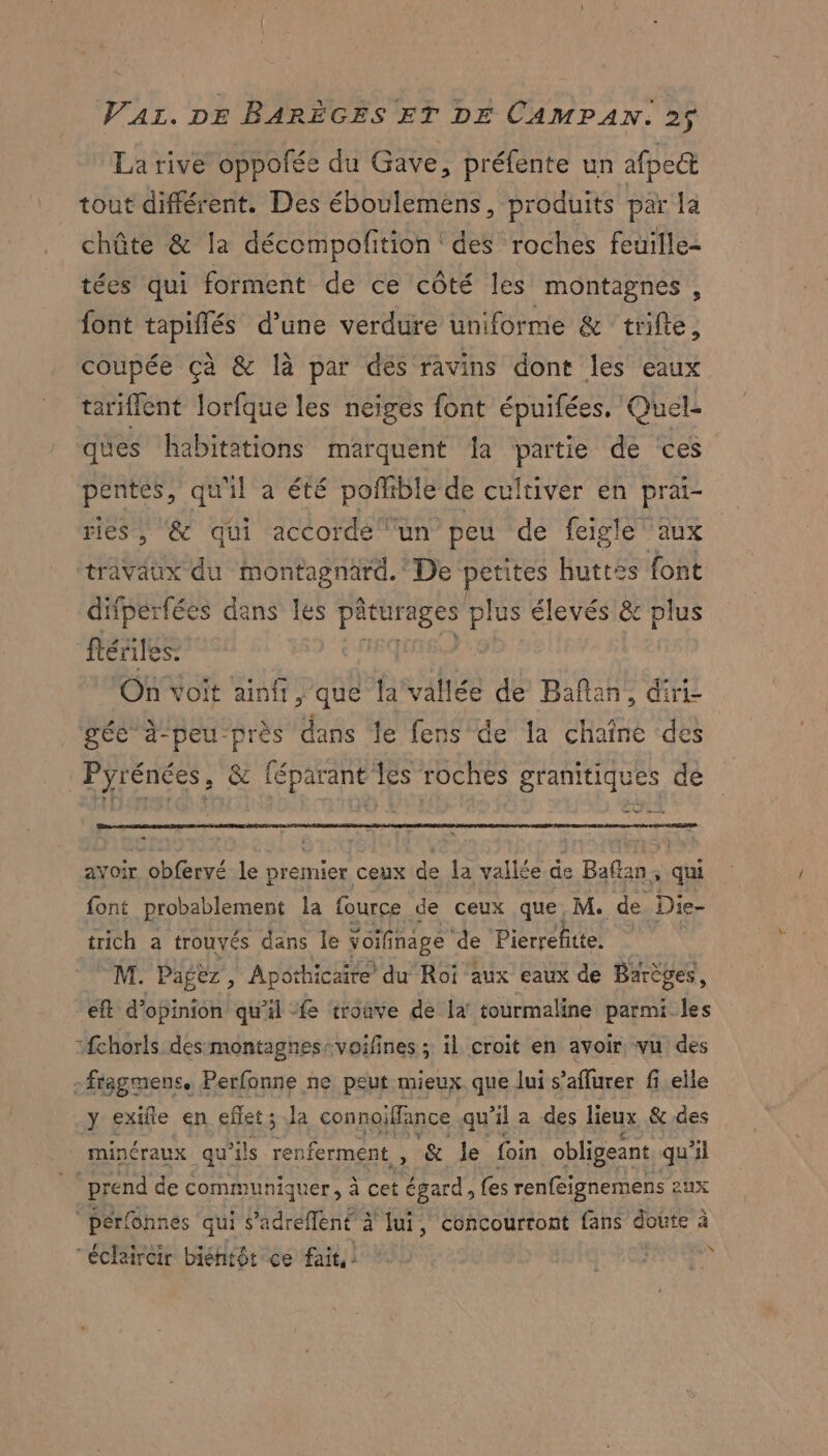 La rive oppofée du Gave, préfente un afpect tout différent. Des éboulemens, produits par la chûte &amp; la décompofition ' des roches feuille- tées qui forment de ce côté les montagnes, font tapiflés d’une verdure uniforme &amp; trifte, coupée çà &amp; là par dés ravins dont les eaux tariflent lorfque les neiges font épuifées. Quel- ques habitations marquent {a partie de ‘ces pentes, qu'il a été porfible de cultiver en prai- ries, &amp; qüi accorde lun peu de feigle' aux travaux du montagnard. De petites huttes font difperfées dans les pâturages plus élevés &amp; plus fériles: REQUIRED + On voit ainfr, que la vallée de Bañan, diri- gée à-peu-près dans le fens de la chaîne des Pyrénées, &amp; féparant les roches granitiques de ul mn ayoir obfervé le premier ceux de la vallée de Baftan, qui font probablement la fource de ceux que M. de Die- trich a trouvés dans le voifinage de Pierrefitte. M. Pagëz, Apothicaire du Roi aux eaux de Barèges, eft d'opinion qu'il fe troave de la tourmaline parmi fs :fchorls desmontagnes:voifines ; il croit en avoir vu des -fragmens. Perfonne ne peut mieux. que lui s’affurer fi elle y exifle en eflet; a connoiffance qu ‘il a des lieux &amp; des minéraux qu’ils pr er &amp; Je foin obligeant qu'il prend de communiquer, à cet égard, fes renféignemens aux perfôhnes qui s’adreflent à! fui, concourtont fans doute à “éclaircir biéntôt ce fait! LA à