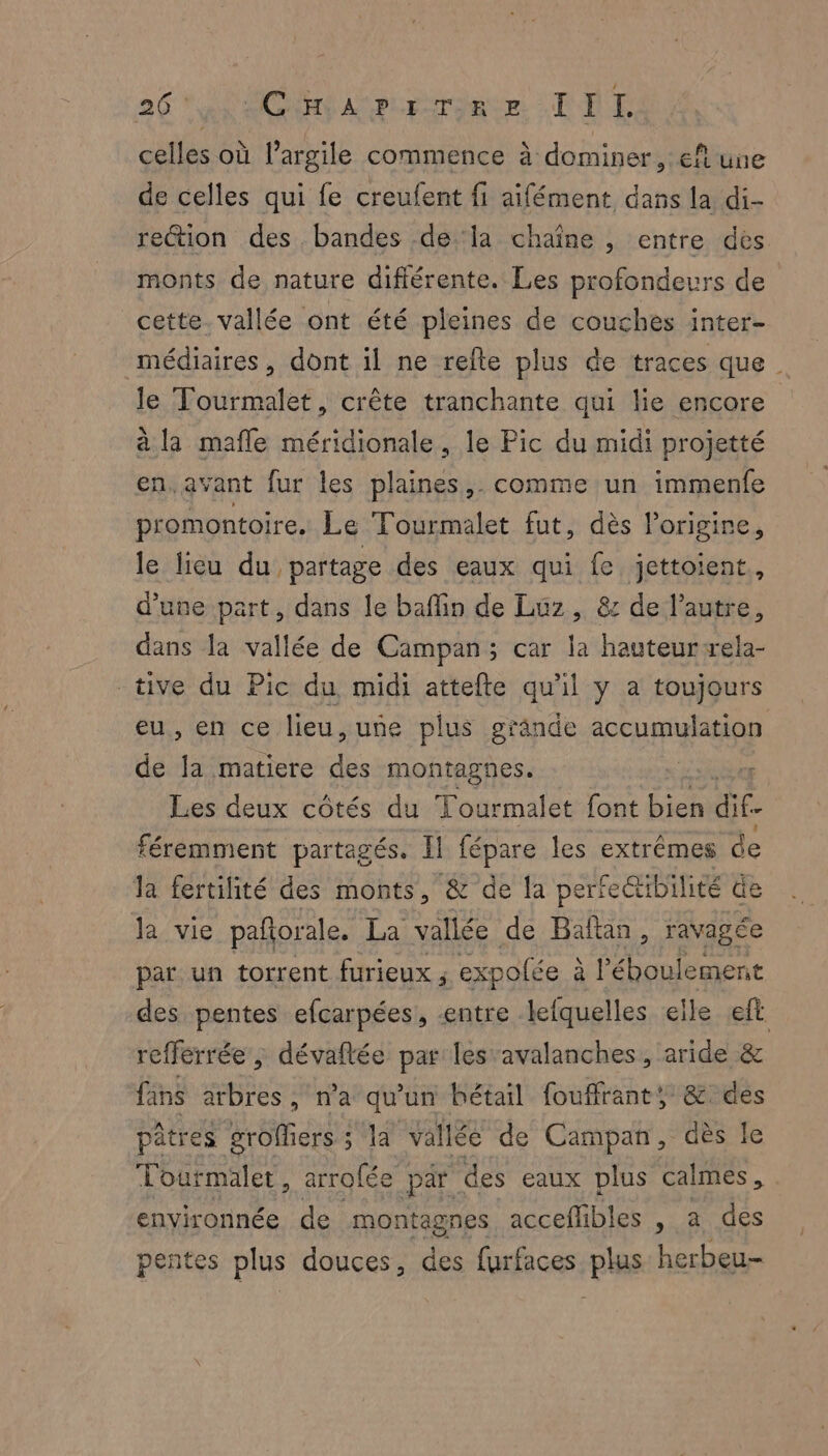 celles où l'argile commence à dominer, ef une de celles qui fe creufent fi aifément dans la di- rection des bandes dela chaîne , entre des monts de nature difiérente. Les profondeurs de cette. vallée ont été pleines de couches inter- médiaires, dont il ne refte plus de traces que le Tourmalet, crête tranchante qui lie encore à la mafle méridionale, le Pic du midi projetté en. avant fur les plaines,. comme un immenfe promontoire. Le Tourmalet fut, dès l'origine le lieu du partage des eaux qui fe jettoient, d’une part, dans le baffin de Luz, 8 de l’autre, dans la vallée de Campan; car la hauteur ela- tive du Pic du midi attefte qu'il y a toujours eus en ce lieu, uñe plus grände accumulation de ÿ matiere dés montagnes. Les deux côtés du Tourmalet font Dies dif. féremment partagés. Il fépare les extrêmes de la fertilité des monts, & de la perfe@tibilité de la vie pafñorale. La vallée de Baftan, ravagée par un torrent furieux ; expolée à l’éboulement des pentes efcarpées, entre lefquelles elle eft. refferrée , dévaflée par les avalanches, aride & fans arbres , n’a qu'un bétail fouffrant, & des pâtres groffiers : sa vallée de Campan, dès le Tourmalet, arrofée par des eaux plus calmes, environnée de montagnes acceflibles , a des pentes plus douces, des furfaces plas herbeu-
