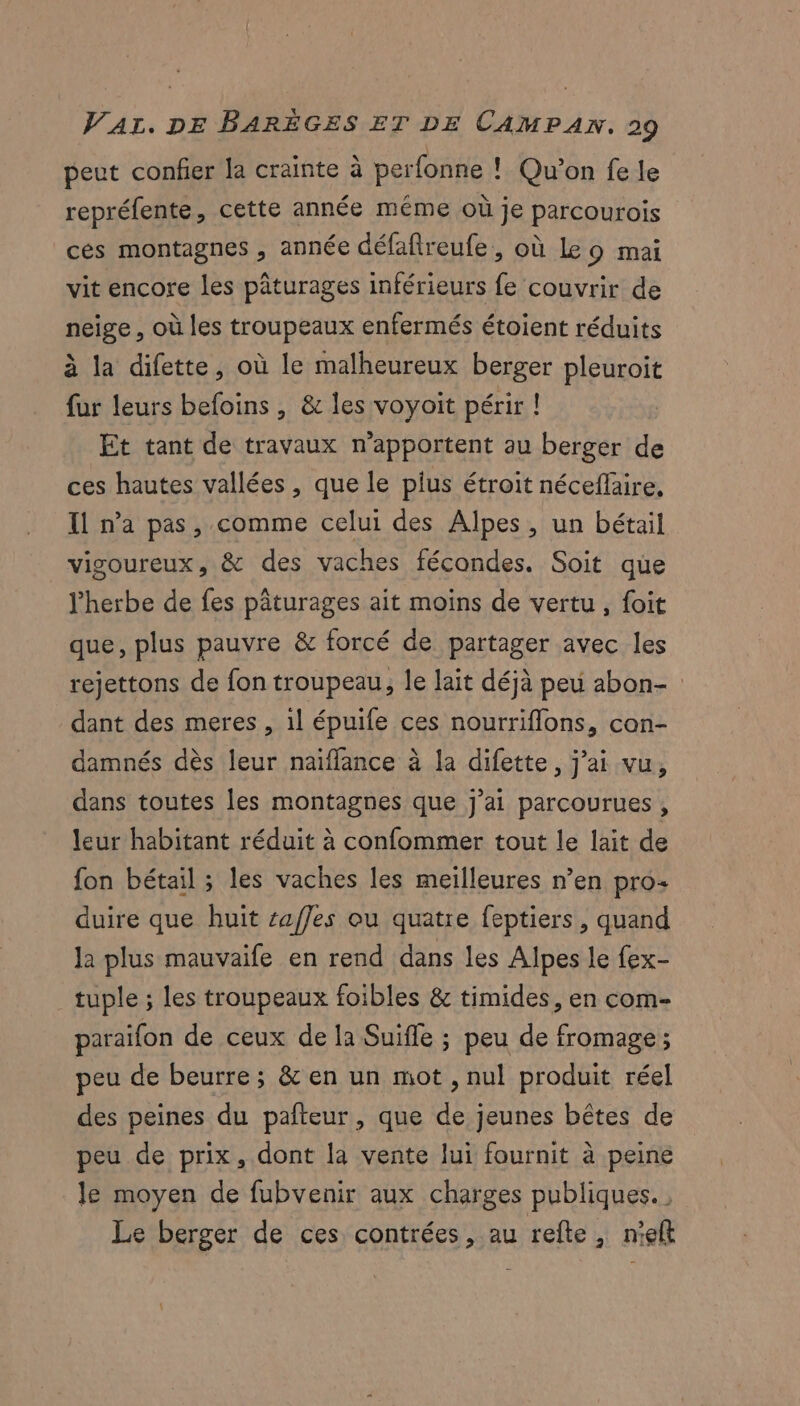 peut confier la crainte à perfonne ! Qu'on fe le repréfente, cette année même où je parcourois ces montagnes , année défaflreufe, où Le o mai vit encore les pâturages inférieurs fe couvrir de neige , où les troupeaux enfermés étoient réduits à la difette, où le malheureux berger pleuroit fur leurs befoins , & les voyoit périr ! Et tant de travaux n’apportent au berger de ces hautes vallées , que le plus étroit nécefläire, Il n’a pas, comme celui des Alpes, un bétail vigoureux, & des vaches fécondes. Soit que l'herbe de fes pâturages ait moins de vertu , foit que, plus pauvre & forcé de partager avec les rejettons de fon troupeau, le lait déjà peu abon- dant des meres , il épuife ces nourriflons, con- damnés dès leur naiffance à la difette, j'ai vu, dans toutes les montagnes que j'ai parcourues, leur habitant réduit à confommer tout le lait de fon bétail ; les vaches les meilleures n’en pro duire que huit saffes ou quatre feptiers, quand la plus mauvaife en rend dans les Alpes le fex- tuple ; les troupeaux foibles & timides, en com- paraifon de ceux de la Suifle ; peu de fromage; peu de beurre; & en un mot , nul produit réel des peines du pañteur, que de jeunes bêtes de peu de prix, dont la vente lui fournit à peine le moyen de fubvenir aux charges publiques. Le berger de ces contrées, au refte, n'el