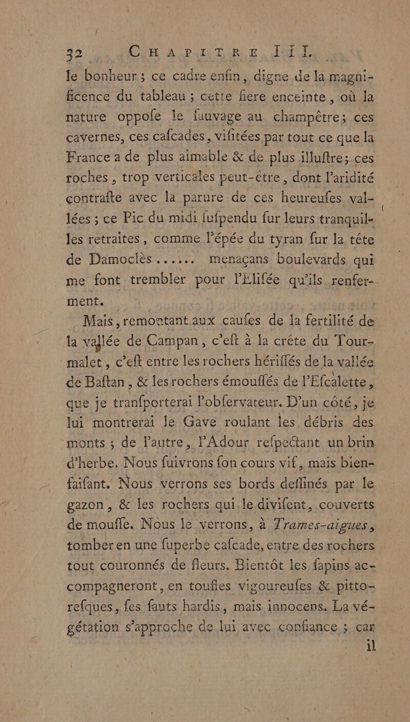 le bonheur; ce cadre enfin, digne de la magni- ficence du tableau ; cette fiere enceinte , où la nature oppole le fauvage au champêtre; ces cavernes, ces cafcades, vifitées par tout ce que la France a de plus aimable & de plus illuftre; ces roches , trop verticales peut-être, dont l’aridité çcontraîte avec la parure de ces heureufes val- lées ; ce Pic du midi fufpendu fur leurs tranquil- les retraites, comme l'épée du tyran fur la tête de Damoclès ...... menaçans boulevards qui me font trembler pour l’Elifée qu'ils. renfer- ment. | ici Mais, remontant aux caules de la fertilité de la vallée de Campan , c'eit à la crête du Tour- malet, c’eft entre les rochers hériflés de la vallée de Baftan, & les rochers émouflés de l’Efcalette, que je tranfporterai l’obfervateur. D'un côté, je lui montrerai Je Gave roulant les débris des monts ; de l’autre, Adour refpettant un brin d'herbe. Nous fuivrons fon cours vif, mais bien- faifant, Nous verrons ses bords deflinés par le gazon , & les rochers qui le divifent, couverts de moufle. Nous le verrons, à Trames-aigues, tomber en une fuperbe cafcade, entre des rochers tout couronnés de fleurs. Bientôt les fapins ac- compagneront, en toufles vigoureufes & pitto- efques, fes fauts hardis, mais innocens. La vé- gétation s'approche Ge lui avec confiance ;, car il