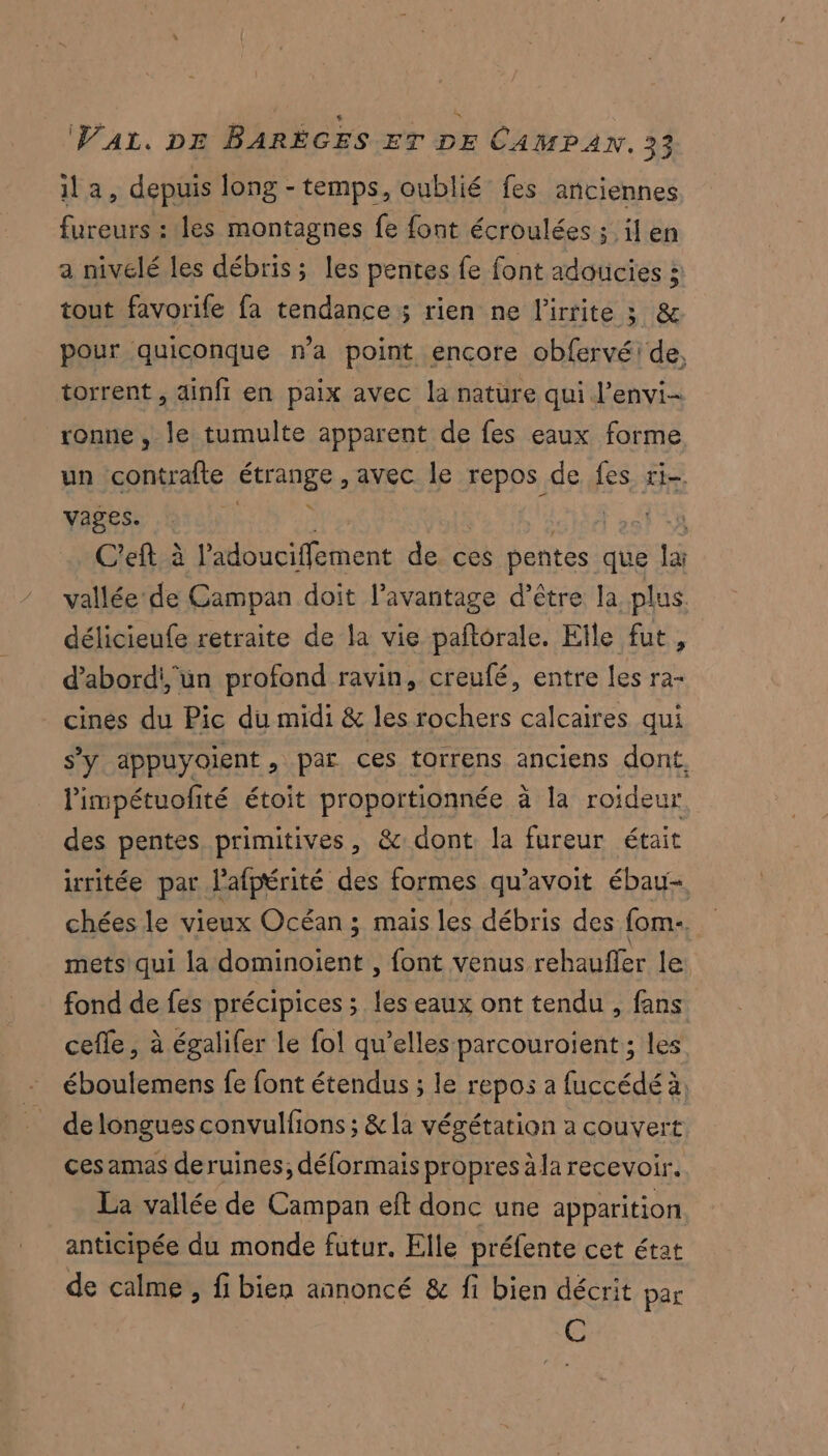 ila, depuis long - temps, oublié fes anciennes fureurs : les montagnes fe font écroulées ; il en a nivelé les débris; les pentes fe font adoucies 5 tout favorife fa tendance ; rien ne l’irrite 3 &amp; pour quiconque n’a point encore obfervé: de, torrent , ainfi en paix avec la nature qui l’envi- ronne , le tumulte apparent de fes eaux forme un contrafte FHANESS avec le repos de fes ri- vages. k C'eft à l’adouciffement de ces pentes que lai vallée de Campan doit l'avantage d’être la plus délicieufe retraite de la vie paftorale. Elle fut, d’abordi, un profond ravin, creufé, entre les ra- cines du Pic du midi &amp; les rochers calcaires qui s’y appuyoient, par ces torrens anciens dont. limpétuofité étoit proportionnée à la roideur des pentes primitives, &amp; dont. la fureur était irritée par lafpérité des formes qu’avoit ébau- chées le vieux Océan ; mais les débris des fom.. mets qui la dominoient , font venus rehaufler le fond de fes précipices ; les eaux ont tendu , fans cefle, à égalifer le fol qu’elles parcouroient ; les éboulemens fe font étendus ; le repos a fuccédé à, de longues convulfons ; &amp; la végétation a couvert ces amas deruines; délormais propres à la recevoir. La vallée de Campan eft donc une apparition anticipée du monde futur. Elle préfente cet état de calme, fi bien annoncé &amp; fi bien décrit par C