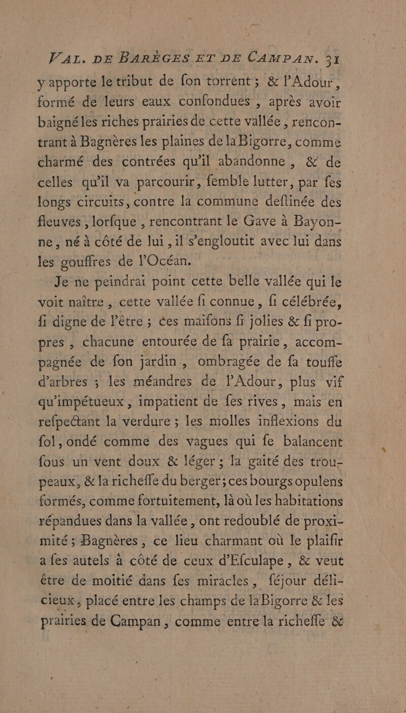 y apporte letribut de fon torrent; &amp; Adour, formé de leurs eaux confondues , après avoir baigné les riches prairies de cette vallée, rencon- trant à Bagnères les plaines de laBigorre, comme charmé des contrées qu'il abandonne , &amp; de celles qu'il va parcourir, femble lutter, par fes longs circuits, contre la commune dant des fleuves , lorfque , rencontrant le Gave à Bayon- ne, né à côté de lui , il s’'engloutit avec Jui dans les gouffres de Océan. Je ne peindrai point cette belle vallée qui le: voit naître, cette vallée fi connue, fi célébrée, fi digne de l'être ; ces maïfons fi Ole &amp; fi pro- pres , chacune entourée de fa prairie, accom- pagnée de fon jardin , ombragée de fa touffe d'arbres ; les méandres de lAdour, plus vif qu'impétueux , impatient de fes rives, mais en refpectant la verdure ; les molles inflexions du fol, ondé comme des vagues qui fe balancent fous un vent doux &amp; léger ; la gaité des trou- peaux, &amp; la richeffe du berger; ces bourgsopulens formés, comme fortuitement, là où les habitations répandues dans la vallée , ont redoublé de proxi- mité ; Bagnères, ce lieu charmant où le plaïfir a fes autels à côté de ceux d'Elculape, &amp; veut être de moitié dans fes miracles, féjour déli- cieux, placé entre les champs de la Bigorre &amp; les prairies de Campan , comme entre la richefle &amp;