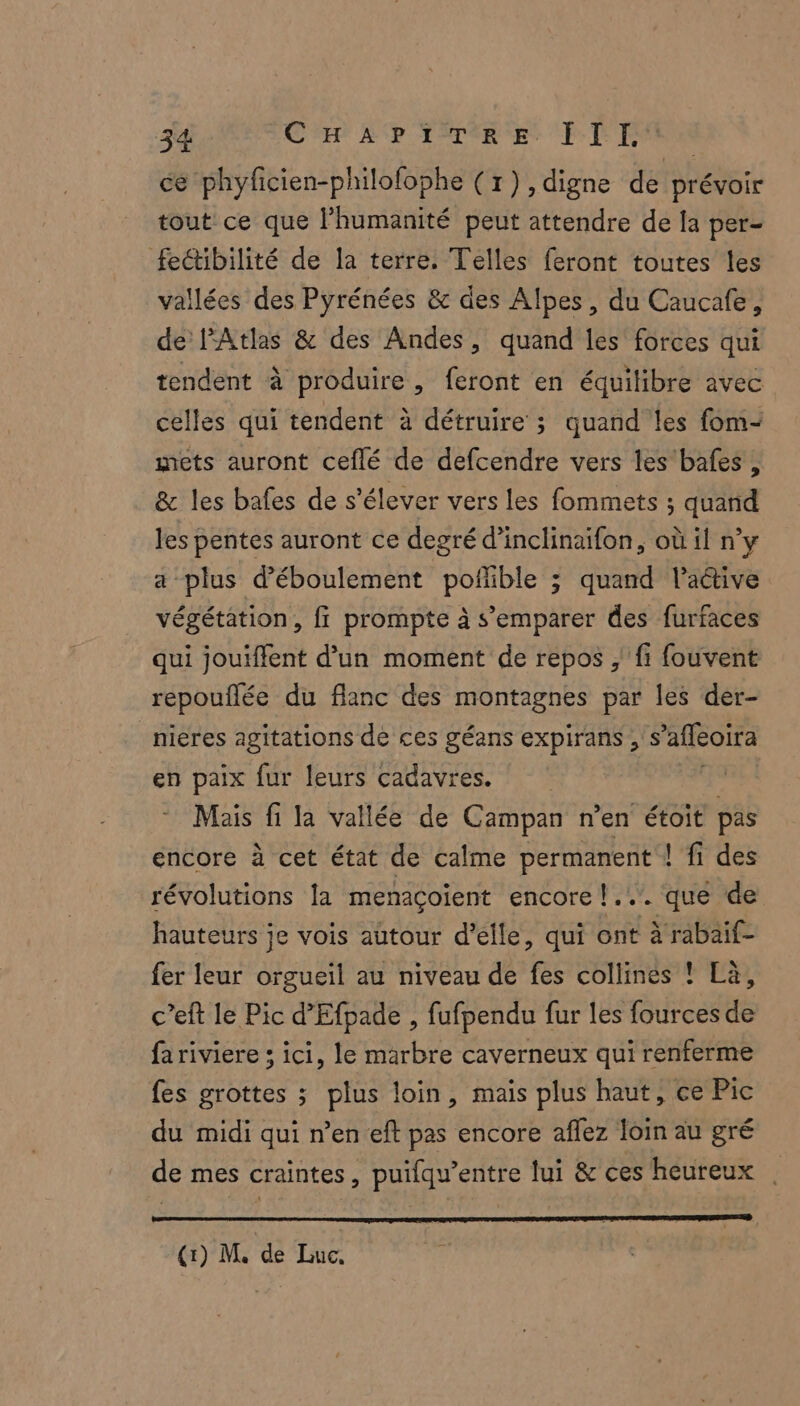 ce phyficien-philofophe (7), digne de prévoir tout ce que l'humanité peut attendre de la per- fectibilité de la terre. Telles feront toutes les vallées des Pyrénées &amp; des Alpes, du Caucafe, de l'Atlas &amp; des Andes, quand les forces qui tendent à produire, feront en équilibre avec celles qui tendent à détruire 3 quand les fom- mets auront ceflé de defcendre vers les'bafes , &amp; les bafes de s'élever vers les fommets ; quand les pentes auront ce degré d’inclinaifon, où il n’y a plus déboulement poflible ; quand l’aétive végétation, fi prompte à s'emparer des furfaces qui jouïffent d’un moment de repos , fi fouvent repouflée du flanc des montagnes par les der- nieres agitations de ces géans expirans ,'s ’affeoira en paix fur leurs cadavres. | Mais fi la vallée de Campan n’en étoit pas encore à cet état de calme permanent ! fi des révolutions [a menaçoïent encore !... que de hauteurs je vois autour d'elle, qui ont à rabaif- fer leur orgueil au niveau de fes collines ! Là, c’eft le Pic d’Efpade , fufpendu fur les fources de fa riviere ; ici, le marbre caverneux qui renferme fes grottes ; plus loin, mais plus haut, ce Pic du midi qui n’en eft pas encore aflez loin au gré de mes craintes, puilqu’entre fui &amp; ces heureux (1) M, de Luc,