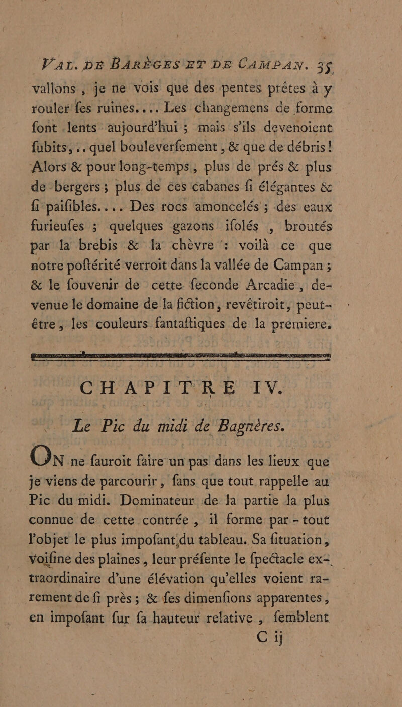vallons , je ne vois que des pentes prêtes à y rouler'fes ruines... Les changemens de forme font lents aujourd’hui ; mais s'ils devenoient fubits, .. quel bouleverfement , &amp; que de débris! Alors &amp; pour long-temps, plus de prés &amp; plus de bergers; plus de ces cabanes fi élégantes &amp; fi paifibles.... Des rocs amoncelés ; dés eaux furieufes ; quelques gazons ifolés , broutés par la brebis &amp; la chèvre : voilà ce que notre poftérité verroit dans la vallée de Campan ; &amp; le fouvenir de cette feconde Arcadie, de- venue le domaine de la fi@ion, revétiroit, peut- être, les couleurs fantaftiques de la premiere, Le Pic du midi de Bagnéres. On ne fauroit faire un pas dans les lieux que je viens de parcourir, fans que tout rappelle au Pic du midi. Dominateur de la partie la plus connue de cette contrée , il forme par - tout l'objet le plus impofant,du tableau. Sa fituation, voifine des plaines, leur préfente le fpectacle ex- traordinaire d’une élévation qu’elles voient ra- rement de fi près; &amp; fes dimenfions apparentes, en impofant fur fa hauteur relative , femblent C ij