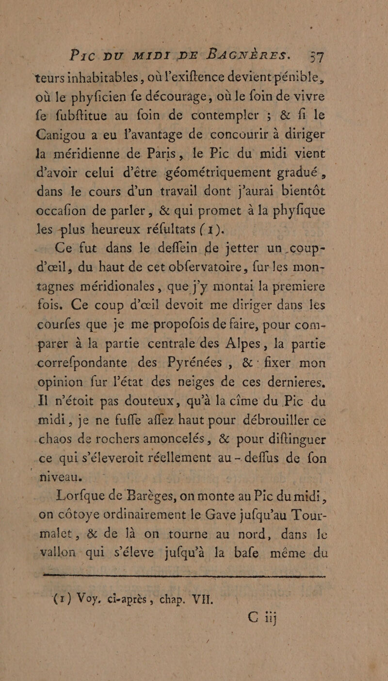 teurs inhabitables , où l'exiftence devientpénible, où le phyficien fe décourage, où le foin de vivre fe fubfitue au foin de contempler ; & fi le Canigou a eu l'avantage de concourir à diriger la méridienne de Paris, le Pic du midi vient d'avoir celui d’être géométriquement gradué, dans le cours d’un travail dont j’aurai bientôt occafion de parler, & qui promet à la phyfique les plus heureux réfultats (1). Ce fut dans le deffein de jetter un _coup-. d'œil, du haut de cet obfervatoire, fur les mon- tagnes méridionales , que j'y montai la premiere fois. Ce coup d'œil devoit me diriger dans les courfes que je me propofois de faire, pour com- parer à la partie centrale des Alpes, la partie correfpondante des Pyrénées , &: fixer mon opinion fur l’état des neiges de ces dernieres, Il n'étoit pas douteux, qu’à la cime du Pic du midi, je ne fuffe affez haut pour débrouiller ce chaos de rochers amoncelés, & pour diflinguer ce qui s’éleveroit réellement au-deflus de fon - niveau. b | Lorfque de Barèges, on monte au Pic du midi, on côtoye ordinairement le Gave jufqu’au Tour- malet, & de là on tourne au nord, dans le vallon qui s’éleve jufqu’à la bafe même du (1) Voy, ci-après, chap. VH. G