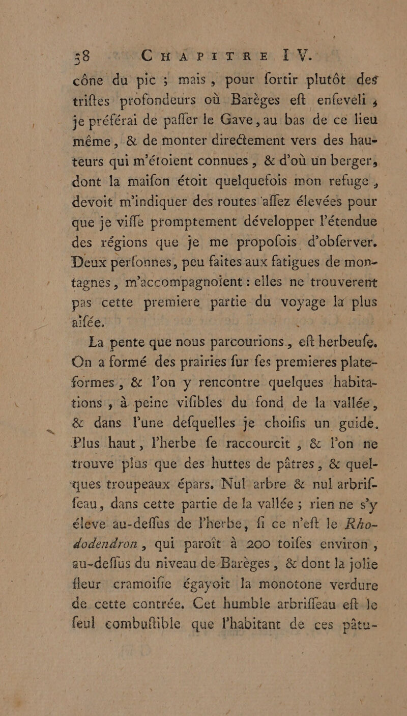 58 RANCE ME Pirrniqher, Fi cône du pic ; mais, pour fortir plutôt des trifles profondeurs où Barèges eft enfeveli 4 je préférai de pafñler le Gave, au bas de ce lieu même, & de monter Re NA vers des hau- teurs qui m’étoient connues , & d’où un berger, dont la maïfon étoit quelquefois mon refuge, devoit m'indiquer des routes ‘allez élevées pour que je vifle promptement développer l'étendue des régions que je me propolois d’obferver. Deux perfonnes, peu faites aux fatigues de mon- tagnes , m'accompagnoient : elles ne trouverent pas cette premiere partie du voyage la plus aifée. ; La pente que nous par courions , ef herbeufe. On a formé des prairies fur fes premieres plate- formes, & lon y rencontre quelques habita- tions , à peine vifibles du fond de la vallée, & dans lune defquelles je choifis un guide. Plus haut, l'herbe fe raccourcit ; & l’on ne trouve plas que des huttes de pâtres, & quel- ques troupeaux épars. Nul arbre & nul arbrif- feau, dans cette partie de la vallée ; rien ne sy éleve au-deflus de Phetbe, fi ce n’eft le Rzo- dodendron , qui paroît à 200 toifes environ, au-deflus du niveau de Barèges, & dont la jolie fleur cramoifie égayoit la monotone verdure de cette contrée, Cet humble arbriffleau eft le feul eombuftible que l'habitant de ces pêtu-