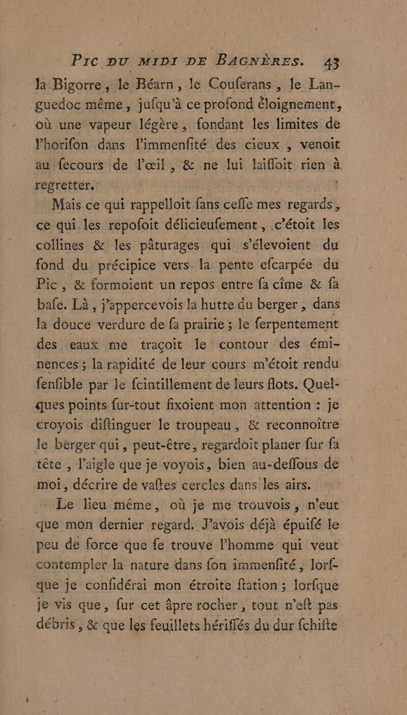 la Bigorre, le Béarn, le Couferans , le Lan- guedoc même, jufqu’à ce profond éloignement, où une vapeur légère, fondant les limites de lhorifon dans limmenfité des cieux , venoit au fecours de l'œil , &amp; ne lui laifloit rien à. regretter. , ar Mais ce qui rappelloit fans cefle mes regards, ce qui les repofoit délicieufement , c’étoit les collines &amp; les pâturages qui s’élevoient du fond du précipice vers la pente efcarpée du Pic, &amp; formoient un repos entre fa cime &amp; fa bafe. Là , j’appercevois la hutte du berger, dans la douce verdure de fa prairie ; le ferpentement des eaux me traçoit le contour des émi- nences ; la rapidité de leur cours m'étoit rendu fenfible par le fcintillement de leurs flots. Quel- ques points fur-tout fixoient mon attention: je croyois diftinguer le troupeau, &amp; reconnoître le berger qui, peut-être, regardoit planer fur fa tête , l'aigle que je voyois, bien au-deflous de moi, décrire dé vaftes cercles dans les airs. Le lieu même, où je me trouvois, n'eut que mon dernier regard. J’avois déjà épuifé le peu de force que fe trouve l’homme qui veut contempler la nature dans fon immenfité , lorf- que je confidérai mon étroite ftation ; lorfque je vis que, fur cet âpre rocher , tout n’eft pas débris , &amp; que les feuillets hériffés du dur fchifte