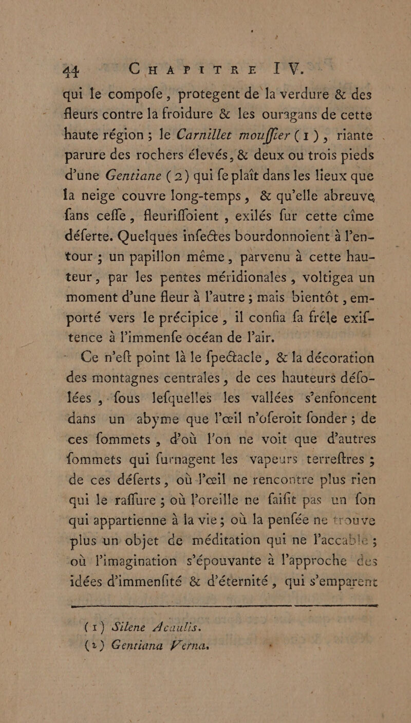 U qui le compofe, protegent de la verdure &amp; des fleurs contre la froidure &amp; les ourigans de cette haute région ; le Carnillet mouffier (1), riante parure des rochers élevés, &amp; deux ou trois pieds d’une Gentiane ( 2) qui fe plaît dans les lieux que la neige couvre long-temps, &amp; qu’elle abreuve fans cefle, fleurifloient , exilés fur cette cime déferte. Quelques infe@tes bourdonnoïient à l’en- tour ; un papillon même, parvenu à cette hau- teur, par les pentes méridionales, voltigea un moment d’une fleur à l’autre ; mais bientôt , em- porté vers le précipice, il confia fa fréle exif- tence à l’immenfe océan de Pair. Ce n’eft point là le fpectacle, &amp; la décoration des montagnes centrales, de ces hauteurs défo- lées , fous lefquelles les vallées s’enfoncent dans un abyme que l'œil n’oferoit fonder ; de ces fommets , d’où l’on ne voit que d’autres fommets qui furnagent les vapeurs terreftres ; de ces déferts, où l'œil ne rencontre plus rien qui le raflure ; où l'oreille ne faifit pas un fon qui appartienne à la vie; où la penfée ne trouve plus un objet de méditation qui ne Paccabie ; où l'imagination s’épouvante à l'approche des idées d’immenfité &amp; d’éternité, qui s'emparent (x) Silene Acaulis. (2) Genriana Vérna, ’