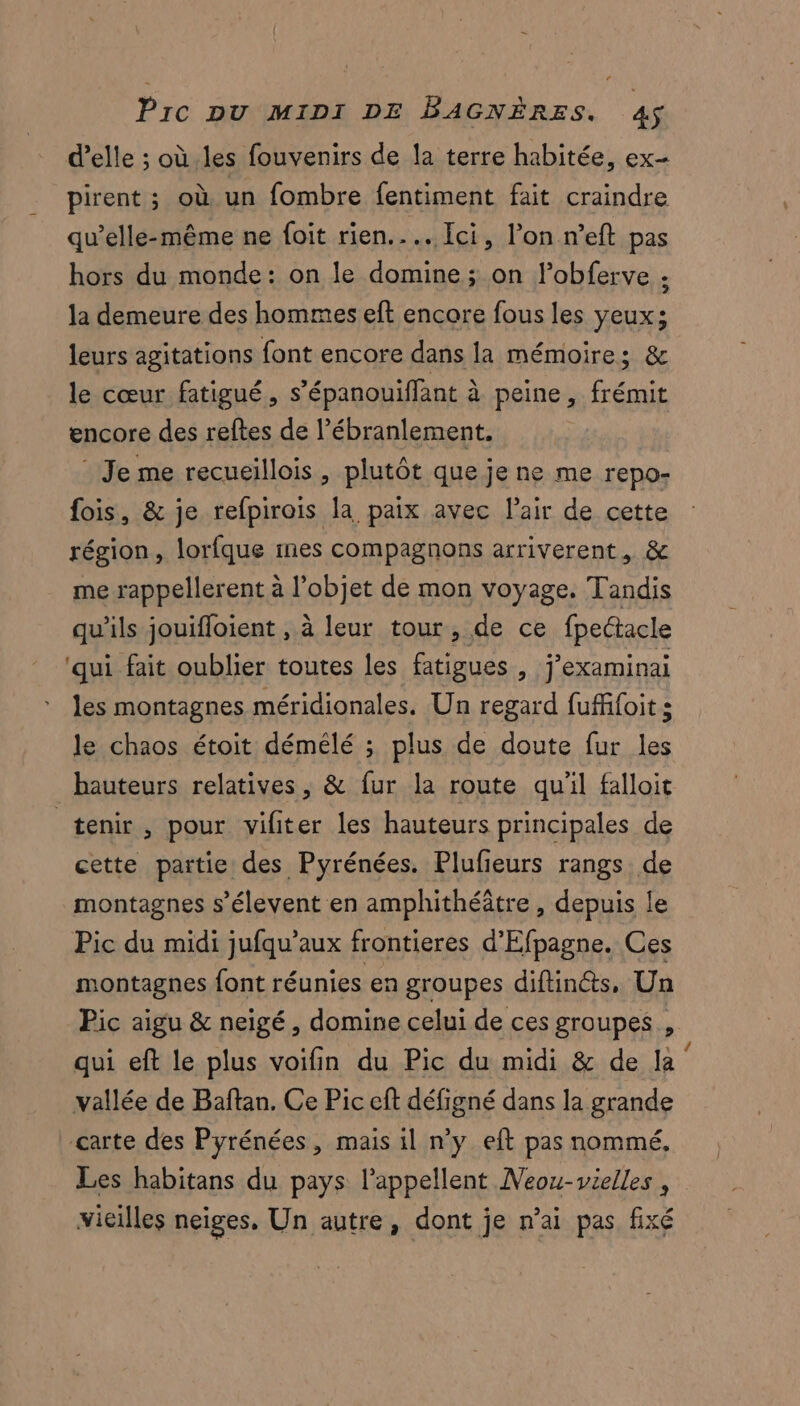 d'elle ; où les fouvenirs de la terre habitée, ex- pirent ; où un fombre fentiment fait craindre qu’elle-même ne foit rien. … Ici, l’on n’eft pas hors du monde: on le domine ; on lobferve : la demeure des hommes eft encore fous les yeux; leurs agitations font encore dans la mémoires &amp; le cœur fatigué, s’épanouiffant à peine, frémit encore des reftes de l’ébranlement. * Je me recueillois , plutôt que je ne me repo- fois, &amp; je refpirois la paix avec l'air de cette région, lorfque nes compagnons arriverent, &amp; me rappellerent à l’objet de mon voyage. Tandis qu'ils jouifloient , à leur tour, de ce fpectacle ‘qui fait oublier toutes les fatigues , j’examinai les montagnes méridionales. Un regard fuffifoit s le chaos étoit démélé ; plus de doute fur les tenir, pour yiliter les hauteurs principales de cette partie des Pyrénées. Plufieurs rangs de montagnes s’élevent en amphithéâtre, depuis le Pic du midi jufqu’aux frontieres d'Efpagne. Ces montagnes font réunies en groupes diftinéts, Un Pic aigu &amp; neigé, domine celui de ces groupes , qui eft le plus voifin du Pic du midi &amp; de la‘ vallée de Baftan. Ce Pic eft défigné dans la grande Les habitans du pays lappellent Neou-vielles , vieilles neiges, Un autre, dont je n’ai pas fixé