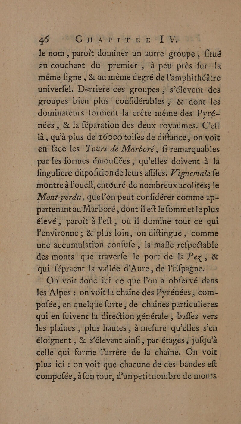 le nom , paroît dominer un autre groupe, fitué au couchant du premier , à peu près fur Ja même ligne , &amp; au même degré de l’amphithéâtre univerfel. Derriere ces groupes ; s’élevent des groupes bien plus ‘ confidérables ; &amp; dont les dominateurs forment la crête même des Pyré- nées , &amp; la féparation des deux royaumes. C’eft à, qu’à plus de 16000 toiles de diftince, on voit en face les Tours de Marboré, fi remarquables par les formes émouflées , qu’elles doivent à la finguliere difpofitionde leurs aflifes. Wionemale fe montre à l’oueft, entouré de nombreux acolites; le Mont-perdu, que l’on peut confidérér comme ap- partenant au Marboré, dont il eft lefommet le plus élevé, paroît à l'eft, où il domine tout ce qui l'environne ; &amp; plus loin, on diftingue , comme une accumulation confufe , la mafle refpectable des monts que traverfe le port de la Pez, &amp; qui fépraent la vallée d’Aure, de l'Efpagne. On voit donc ici ce que l’on a obfervé dans les Alpes : on voit la chaîne des Pyrénées, com- pofée, en quelque forte, de chaînes particulieres qui en fvivent la direction générale , bafles vers les plaines , plus hautes, à mefure qu’elles s’en éloignent , &amp; s’élevant äinfi, par étages, jufqu’à celle qui forme arrête de la chaîne. On voit plus ici : on voit que chacune de ces bandes eft compofée, à fon tour, d’un petitnombre de monts