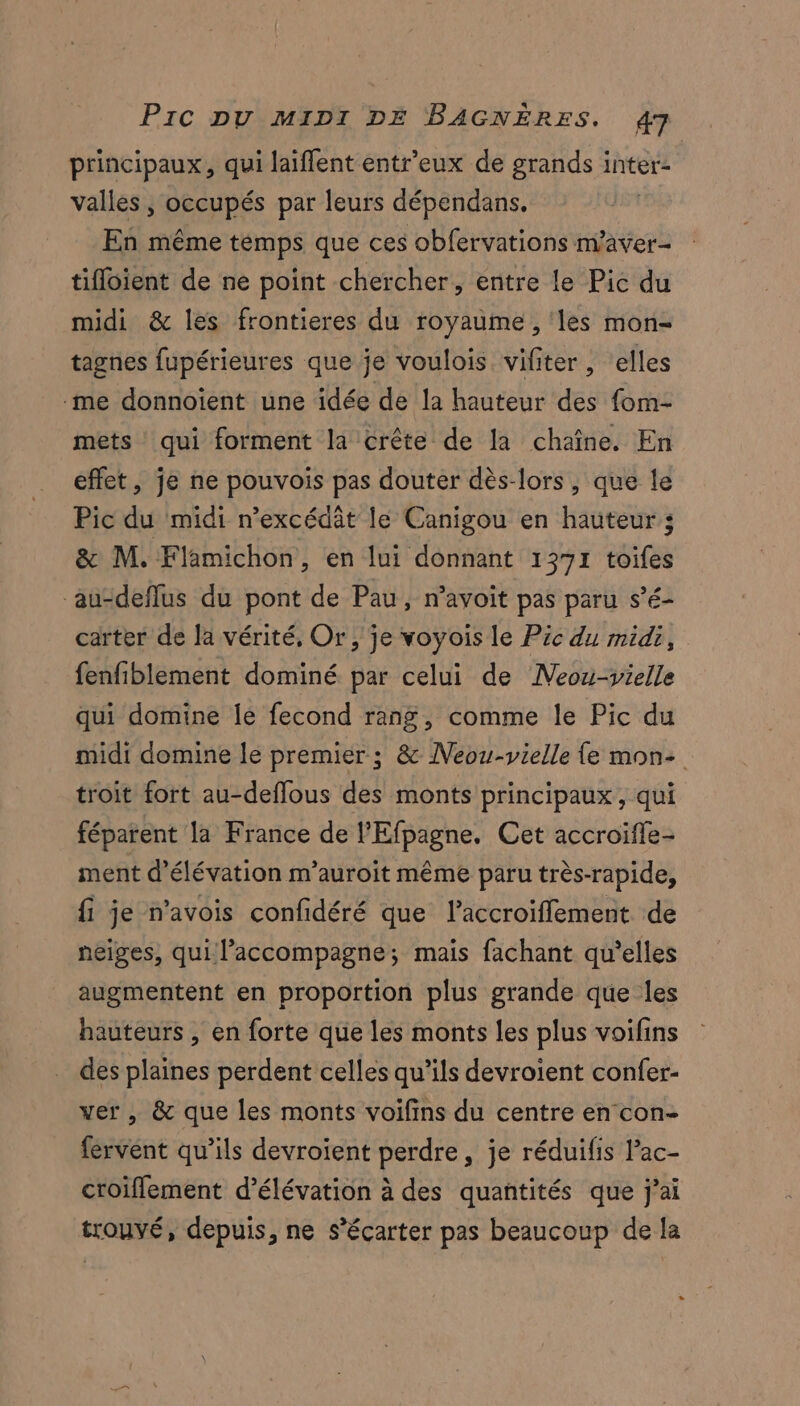 principaux, qui laiffent entr'eux de grands inter- vallées , occupés par leurs dépendans. En même temps que ces obfervations m'aver- tifloient de ne point chercher, entre le Pic du midi &amp; les frontieres du royaume , ‘les mon- tagnes fupérieures que je voulois vifiter , elles me donnoïent une idée de la hauteur des fom- mets qui forment la crête de la chaîne. En effet, je ne pouvois pas douter dès-lors, que le Pic du midi n’excédât le Canigou en hauteur; &amp; M. Flamichon, en lui donnant 1371 toifes aucdeflus du pont de Pau, n’avoit pas paru s’é- carter de la vérité, Or, je voyoïs le Pic du midi, fenfiblement dominé par celui de Neou-vielle qui domine le fecond rang, comme le Pic du midi domine le premier; &amp; Neou-vielle {e mon- troit fort au-deffous des monts principaux, qui féparent la France de l’Efpagne. Cet accroifle- ment d’élévation m’auroit même paru très- rapide, fi je n'avois confidéré que laccroiflement de neiges, qui l'accompagne; mais fachant qu’elles augmentent en proportion plus grande que les hauteurs , en forte que les monts les plus voifins des plaines perdent celles qu’ils devroient confer- ver , &amp; que les monts voifins du centre en con- fervént qu’ils devroient perdre, je réduifis l’ac- croiflement d’élévation à des quantités que j'ai trouvé, depuis, ne s’écarter pas beaucoup de la