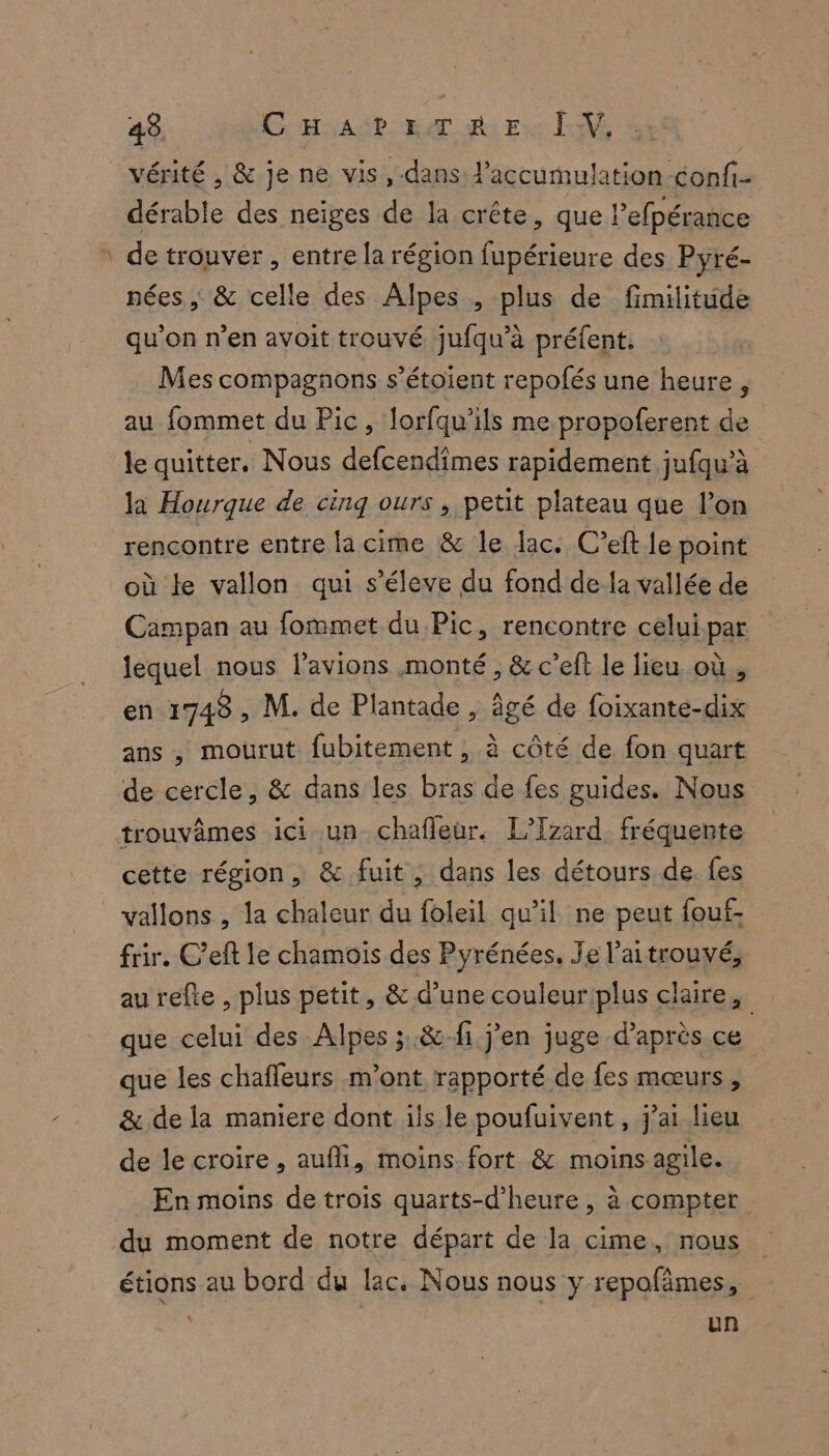 vérité , &amp; je ne vis ,-dans l'accumulation confi- dérable des neiges de la crête, que lefpérance ‘ de trouver, entre la région fupérieure des Pyré- nées, &amp; celle des Alpes , plus de fimilitüde qu’on n’en avoit trouvé jufqu’à préfent. Mes compagnons s’étoient repofés une heure, au fommet du Pic, lorfqu’ils me propoferent de le quitter. Nous defcendimes rapidement jufqu’à la Hourque de cinq ours , petit plateau que l’on rencontre entre lacime &amp; le lac. C’eft le point où le vallon qui s’éleve du fond de la vallée de Campan au fommet du Pic, rencontre celui par lequel nous l’avions monté, &amp; c’eft le lieu où, en 1748 , M. de Plantade , âgé de foixante-dix ans , mourut fubitement , à côté de fon quart de cercle, &amp; dans les bras de fes guides. Nous trouvêmes ici un chafleur. L’Tzard fréquente cette région, &amp; fuit , dans les détours de fes vallons , la chaleur du foleil qu’il ne peut fou frir. C’eft le chamois des Pyrénées. Je l'aitrouvé, au refte , plus petit, &amp; d’une couleur plus claire, que celui des Alpes ;..&amp;:fi. j'en juge d’après ce que les chaffeurs m'ont rapporté de fes mœurs, &amp; de la maniere dont ils le poufuivent , j’ai lieu de le croire , aufli, moins fort &amp; moins agile. En moins de trois quarts-d’heure , à compter du moment de notre départ de la cime, nous étions au bord du lac. Nous nous y repofâmes, un