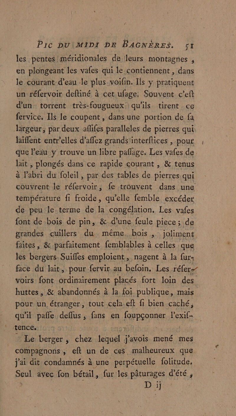 Pic DU\MIDI DE BAGNÈRES. SI les pentes méridionales de ‘leurs montagnes ; en plongeant les vafes qui le contiennent , dans le courant d’eau le plus.voifin. Ils y pratiquent un réfervoir deftiné à cet ufage: Souvent c’eft d’un. torrent très-fougueux: qu'ils tirent ce fervice, Ils le coupent, dans une portion de fa largeur, par deux aflifes paralleles de pierres qui laiflent entr’elles d’affez grands'interftices , pour que leiu y trouve un libre pañlage. Les vafes de lait , plongés dans ce rapide courant , &amp; tenus à l'abri du foleil , par des tables de pierres qui couvrent le réfervoir, fe trouvent dans une température fi froide, qu’elle femble excéder de peu le.terme de la congélation. Les vafes font de bois de pin, &amp;.d’une feule piece ; de grandes cuillers du même. bois, joliment faites , &amp; parfaitement femblables à à celles que les po Suiffes emploient, nagent à la {ur+ face du lait, pour fervir au befoin, Les réfer- voirs font ordinairement placés fort loin des huttes, &amp; abandonnés à ja foi publique, mais pour un étranger, tout cela eft fi bien caché, qu'il pañle deflus, fans en ES exif= tence. | | Le berger, chez | 'avois mené mes compagnons , eft un de ces malheureux que j'ai dit condamnés à une perpétuelle folitude. Seul avec fon bétail, fur les pâturages d'été , D ï]