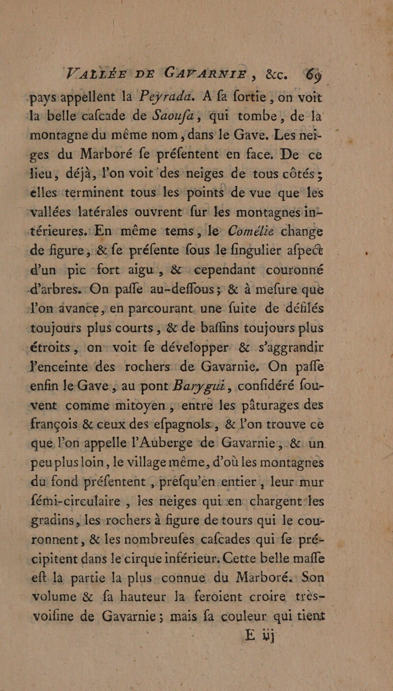 pays appellent la Peÿrada. A fa fortie , on voit Ja belle cafcade de Saoufa, qui tombe, de là montagne du même nom, dans le Gave. Les nei- ges du Marboré fe préfentent en face. De ce dieu, déjà, l'on voit'des neiges de tous côtés ; elles terminent tous les points de vue que les vallées latérales ouvrent fur les montagnesin- térieures.: En même tems, le Comélie change de figure, & fe préfente fous le fingulier afpect d'un pic fort aigu, & cependant couronné d'arbres. On pañle au-deflous ; & à mefure que l'on ivance en parcourant. une fuite de défilés toujours plus courts , & de baflins toujours plus étroits, on voit fe développer: & s’aggrandir enceinte des rochers de Gavarnie, On pañle enfin le-Gave, au pont Barygui, confidéré fou- vent comme mitoyen , entre les pâturages des françois & ceux des efpagnols, & l’on trouve ce que l’on appelle l'Auberge de Gavarnie, & un. peuplus loin, le village même, d’où les montagnes du fond préfentent , préfqu’en-entier , leur mur fémi-cireulaire , les neiges qui en chargent:les gradins, les-rochers à figure de tours qui le cou- ronnent , & les nombreufes cafcades qui fe pré- cipitent dans le cirque inférieur. Cette belle mañle eft la partie la plus connue du Marboré.: Son volume & fa hauteur la feroient croire très- voifine de Gavarnie ; ; mais fa couleur qui tient E y}