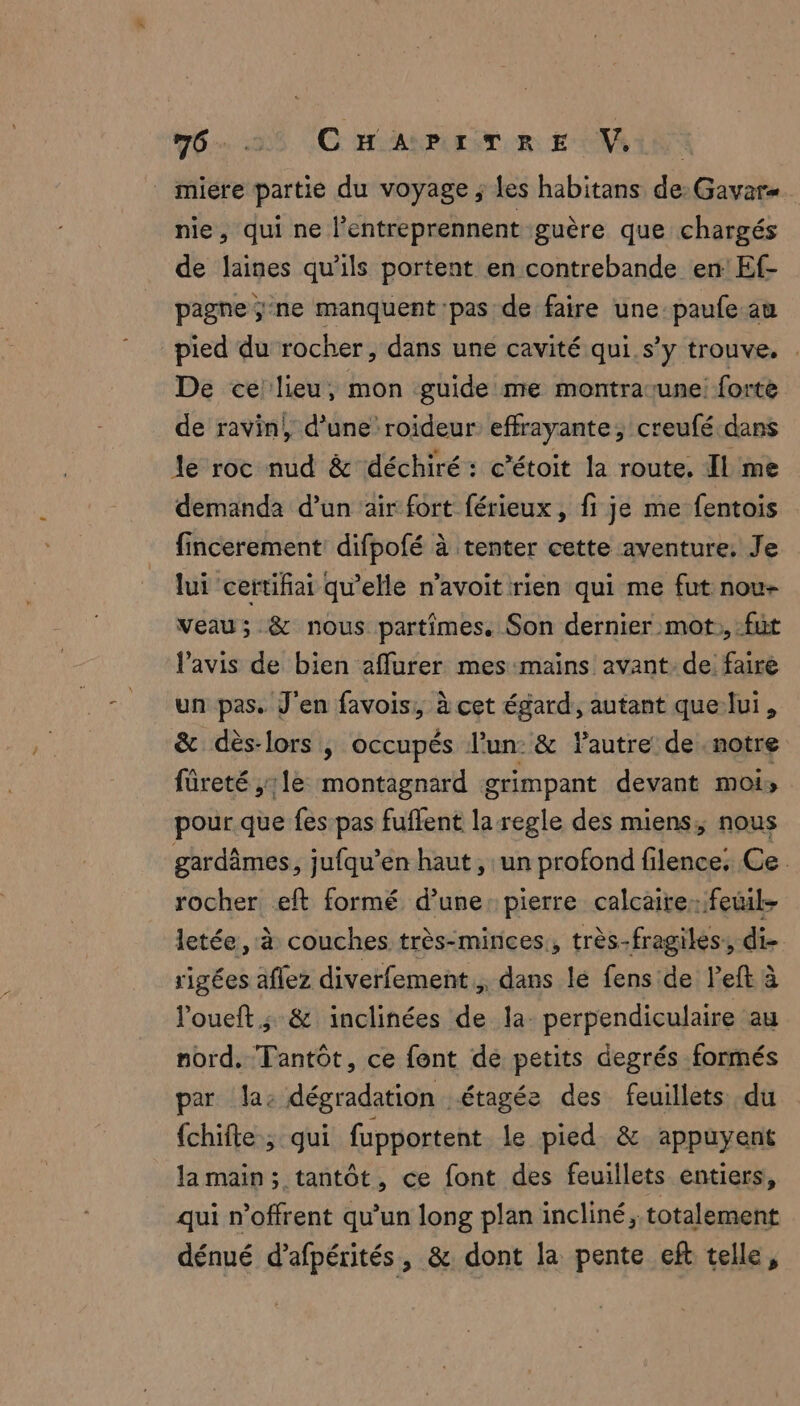 6... C HSANPLLEN OR EONALNS | miére partie du voyage ; les habitans de: Gavar nie, qui ne l’entreprennent guère que chargés de laines qu’ils portent en contrebande en: Ef- pagne ;-ne manquent pas de faire une paufe au pied du rocher, dans une cavité qui s’y trouve, . De ce: lieu, mon guide me montrarune forte de ravin}, d’une roideur effrayante, creufé dans le roc nud & déchiré: c’étoit la route, Il me demanda d’un ‘air fort férieux , fi je me fentois fincerement: difpofé à tenter cette aventure, Je lui certifiai qu’elle n’avoit rien qui me fut nou- veau; & nous partimes. Son dernier mot, fut l'avis de bien affurer mes mains avant:de faire un pas. J'en favois, à cet égard, autant que-lui, & dès-lors | occupés l'un: & autre de. notre füreté ,:1e montagnard grimpant devant mois pour que fes pas fuffent la regle des miens, nous gardâmes, jufqu’en haut, un profond filence. Ce rocher eft formé d’une: pierre calcaire:feil- letée, à couches très-minces., très-fragiles: di rigées aflez diverfement , dans lé fens de left à loueft ; & inclinées de la. perpendiculaire au nord. Tantôt, ce font de petits degrés formés par Ja: dégradation étagée des feuillets du {chifte; qui fupportent le pied & appuyent la main; tantôt, ce font des feuillets entiers, qui n’offrent qu'un long plan incliné, totalement dénué d’afpérités, & dont la pente eft telle,