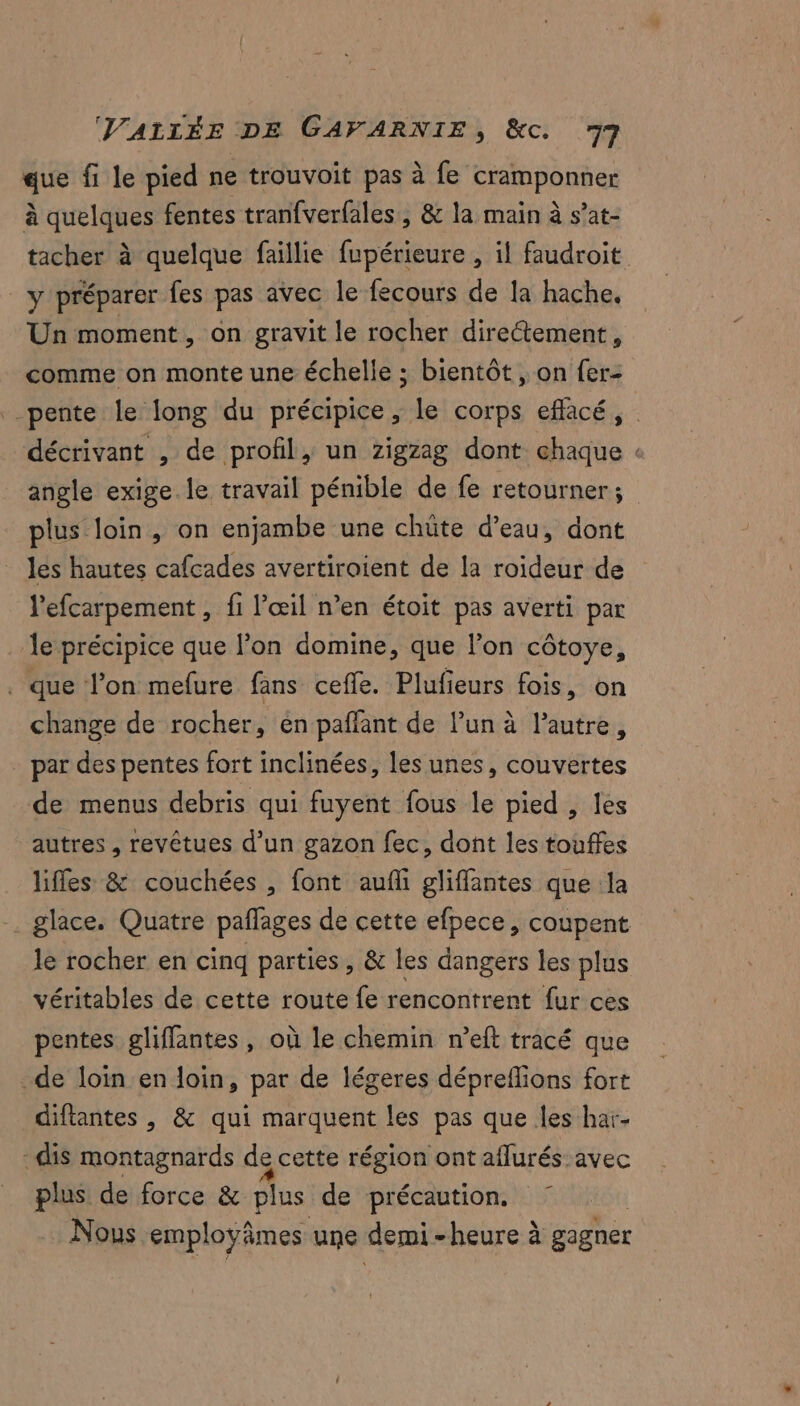 que fi le pied ne trouvoit pas à fe cramponner à cr fentes tranfverfales, & la main à s’at- y préparer fes pas avec le fecours de la hache, Un moment, on gravit le rocher directement, comme on monte une échelle ; bientôt , on fer- décrivant , de profil, un zigzag dont chaque angle exige le travail pénible de fe retourner ; plus loin, on enjambe une chüte d’eau, dont les hautes cafcades avertiroient de la roideur de l'efcarpement , fi l'œil n’en étoit pas averti par le précipice que l’on domine, que l’on côtoye, . que l’on mefure fans cefle. Plufieurs fois, on change de rocher, en pañfant de lun à l’autre, - par des pentes fort inclinées, les unes, couvertes de menus debris qui fuyent fous le pied , les autres , revêtues d’un gazon fec, dont les touffes lifles & couchées , font auf gliffantes que la . glace. Quatre pañlages de cette efpece, coupent le rocher en cinq parties, & les dangers les plus véritables de cette route fe rencontrent fur ces pentes gliffantes, où le chemin n’eft tracé que de loin en loin, par de légeres dépreflions fort diftantes , & qui marquent les pas que les har- -dis montagnards de cette région ont aflurés avec plus de force & plus de précaution. Nous employâmes une demi- heure à gagner 2