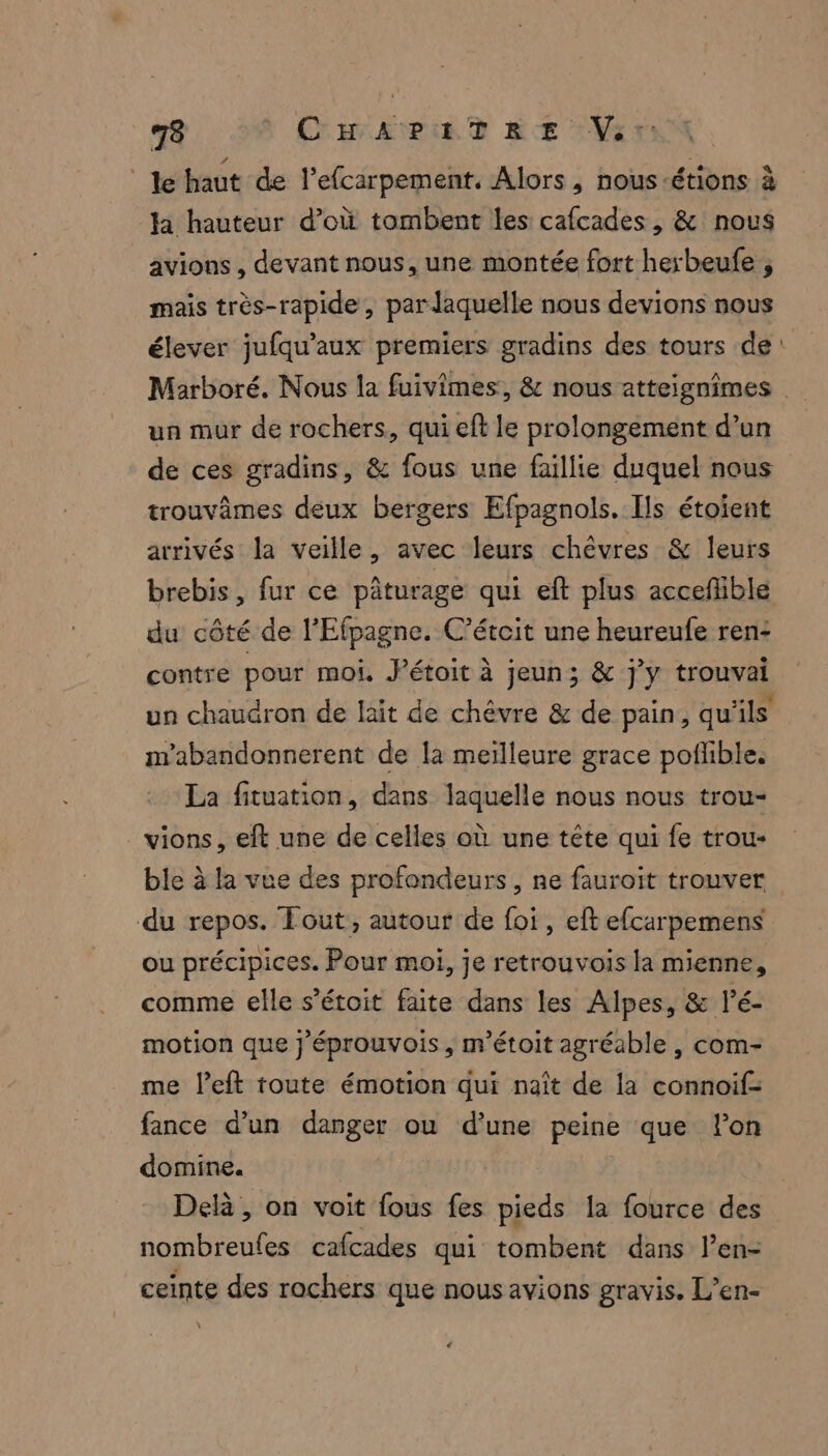 le haut de l’efcarpement, Alors, nous-étions à ja hauteur d’où tombent les cafcades, & nous avions , devant nous, une montée fort herbeufe , mais très-rapide, par laquelle nous devions nous élever jufqu’aux premiers gradins des tours de: Marboré. Nous la fuivimes, & nous atteignimes un mur de rochers, qui eft le prolongement d’un de ces gradins, & fous une faillie duquel nous trouvèmes deux bergers Efpagnols. Ils étoïent arrivés la veille, avec leurs chèvres & leurs brebis, fur ce pâturage qui eft plus acceflible du côté de l’Efpagne. C’étcit une heureufe ren: contre pour moi, J’étoit à jeun; & j'y trouvai un chaudron de lait de chèvre & de pain, qu'ils m'abandonnerent de la meïlleure grace pofñlible. La fituation, dans laquelle nous nous trou- vions, eft une de celles où une tête qui fe trou- ble à la vue des profondeurs, ne fauroit trouver du repos. Tout, autour de foi, et efcarpemens ou précipices. Pour moi, je retrouvois la mienne, comme elle s’étoit faite dans les Alpes, & lé- motion que j'éprouvois , m'étoit agréable , com- me left toute émotion qui naît de la connoif- fance d’un danger ou d’une peine que lon domine. Delà , on voit fous fes pieds la fource des nombreufes cafcades qui tombent dans len- ceinte des rochers que nous avions gravis. L’en-