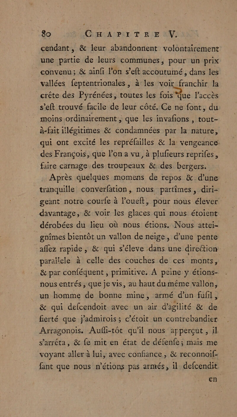 + 80 CHAPITRE V. cendant , & leur abandonnent volontairement une partie de leurs communes, pour un prix convenu; & ainfi l’on s’eft accoutumé, dans les vallées feptentrionales, à les crie la crête des Pyrénées, toutes les fois ‘Que l'accès s'eft trouvé facile de leur côté. Ce ne font, du moins ordinairement, que les invafons , tout- à-fait illégitimes & condamnées par la tee qui ont excité les repréfailles & la vengeance: des François, que l’on a vu, à plufieurs reprifes, faire carnage des troupeaux & des bergers. Après quelques momens de repos & d’une tranquille converfation, nous partîmes, diri- geant notre courfe à loueft, pour nous élever davantage, & voir les glaces qui nous étoient dérobées du lieu où nous étions. Nous attei- gnîmes bientôt un vallon de neige, d’une pente aflez FPE » & qui s’éleve dans une direétion parallele à celle des couches de ces ‘monts, & par conféquent , primitive. À peine y étions- nous entrés , que je vis, au haut du même vallon, un homme de bonne mine, armé d’un fufil, & qui defcendoit avec un air d’agilité & de fierté que j’admirois; c’étoit un contrebandier Arragonois. Aufli-tôt qu'il nous apperçut, il s'arrêta, & fe mit en état de défenfe; mais me voyant aller à lui, avec confiance , & reconnoif- fant que nous n'étions pas armés, il defcendit en