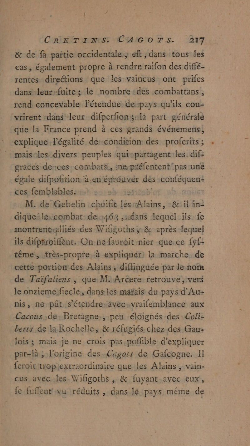 & de fa pattie occidentale; eft ; dans tous les cas, également propre à rendre raifon des diffé- rentes directions que les vaincus ont prifes dans leurfuite ; le nombre des combattans , rend concevable l'étendue de-pays qu’ils cou- “vrirent «dans leur difperfions:la part générale que la France prend à ces grands événemens, explique légalité de:-condition des profcrits ; maisoles divers peuples quicpartagent les dif- graces derces combats, :ne-préfentent pas -uné égale difpofition à.en éprouver dés plu ces)femblehblessist 5: sb ist: 7 M. de Gebelin choifit les ni : êt il in- diquei le:combat: de 463 dans lequel ils: fe montrentralliés des Wifigoths,.& après fequel ils difpäroiflènt. Onne fauroit nier que ce fyf- tême,, très-propre, à expliquer) la marche de cette portion des Alains, diflinguée par le nom de Taïfaliens , que M.Arcere retrouve, vers le onziemefiecle, dans: les mafais du pays d’Au- nis, ne püt s'étendre avec:vraifemblance aux Cacous .de Bretagne, peu éloignés des Col: berts de la Rochelle, & réfugiés chez des Gau- lois ; mais je ne crois pas.poffible d'expliquer par-là ; l'origine des Cagots de Gafcogne. Il {eroit tropextraordinaire que les Alains , vain- cus avec les. Wifigoths , & fuyant avec eux, fe fuflent vu réduits, dans lé pays même de