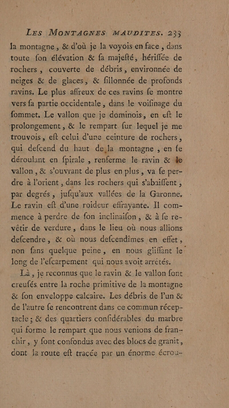 fa montagne , & d’où je la voyois en face , dans toute fon élévation & fa majelté, hériflée de rochers , couverte de débris, environnée de neiges & de glaces, & fillonnée de profonds ravins. Le plus affreux de ces ravins fe montre vers fa partie occidentale, dans le voifinage du fommet, Le vallon que je dominois, en eft le “prolongement , & le rempart fur lequel je me trouvois, eft celui d’une ceinture de rochers, qui defcend du haut de la montagne , en fe déroulant en fpirale , renferme le ravin & de vallon , & s’ouvrant de plus en plus, va fe per- dre à lorient , dans les rochers qui s’abaiffent, par degrés, jufqu’aux vallées de la Garonne. Le ravin eft d’une roideur effrayante. Il com- mence à perdre de fon inclinaïfon, & à fe re- vêtir de verdure, dans le lieu où nous allions defcendre, & où nous defcendîmes en effet, non fans quelque peine, en nous gliflant le- long de l’efcarpement qui nous avoit arrétés, Là, je reconnus que le ravin & le vallon font creufés, entre la roche primitive de la montagne & fon enveloppe calcaire. Les débris de Pun & de l’autre fe rencontrent dans ce commun récep- tacle ; & des quartiers confidérables du marbre qui forme le rempart que nous venions de fran- chir, y font confondus avec des blocs de granit, dont la route eft tracée par un énorme écrou-