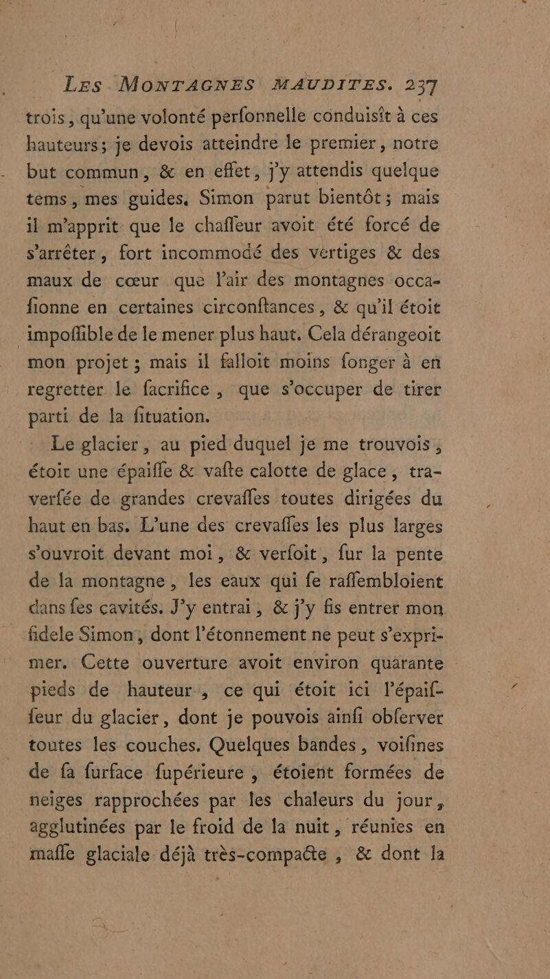 trois, qu’une volonté perfonnelle conduisit à ces hauteurs; je devois atteindre le premier, notre but commun, & en effet, j'y attendis quelque tems, mes guides, Simon parut bientôt; mais il m’apprit que le chaîleur avoit été forcé de s'arrêter, fort incommocé des vertiges & des maux de cœur que lair des montagnes occa- fionne en certaines circonftances, & qu'il étoit _impoñfble de le mener plus haut. Cela dérangeoit mon projet ; mais il falloit moins forger à en regretter le facrifice , que s'occuper de tirer parti de la fituation. Le glacier, au pied duquel je me trouvois, étoir une épaifle & vafte calotte de glace, tra- verfée de grandes crevafles toutes dirigées du haut en bas. L’une des crevafles les plus larges s’ouvroit devant moi, & verfoit, fur la pente de la montagne , les eaux qui fe raflembloient dans fes cavités. J’y entrai, & j'y fis entrer mon fidele Simon, dont l’étonnement ne peut s’expri- mer. Cette ouverture avoit environ quarante pieds de hauteur , ce qui étoit ici lépaif- feur du glacier, dont je pouvois ainfi obferver toutes les couches. Quelques bandes, voifines de fa furface fupérieure , étoient formées de neiges rapprochées par les chaleurs du jour, agglutinées par le froid de la nuit, réunies en mafle glaciale déjà très-compatte , & dont la