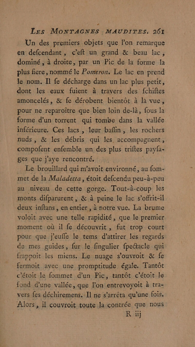 Un des premiers objets que lon remarque en defcendant, c’eft un grand & beau lac, dominé , à droite, par un Pic de la forme la plus fiere, nommé le Pomeron. Le lac en prend le nom. Il fe décharge dans un lac plus petit, dont les eaux fuient à travers des fchiftes amoncelés, & fe dérobent bientot à là vue, pour ne reparoître que bien loin de-là, fous la forme d’un torrent qui tombe dans la vallée inférieure. Ces lacs , leur baflin, les rochers nuds , & les débris qui les accompagnent, compofent enfemble un des plus trifles pay{a- ges que j'aye rencontré. . Le brouillard qui n’avoit environné, au fom- met de la Maladerta, étoit defcendu peu-à-peu au niveau de cette gorge. Tout-à-coup les monts difparurent , & à peine le lac s’offrit-il deux inftans , en entier , à notre vue. La brume voloit avec une telle rapidité, que le premier moment où il fe découvrit, fut trop court pour que j'eufle le tems d'attirer les regards de mes guides, fur le fingulier fpeétacle qui frappoit les miens. Le nuage s’ouvroit & fe fermoit avec une promptitude égale. Tantôt c'étoit le fommet d’un Pic, tantôt c’étoit le fond d’une vallée, que lon entrevoyoit à tra- vers {es déchiremens.-Il ne s'arrêta qu’une fois. Alors, il couvroit toute la contrée que nous | R iij