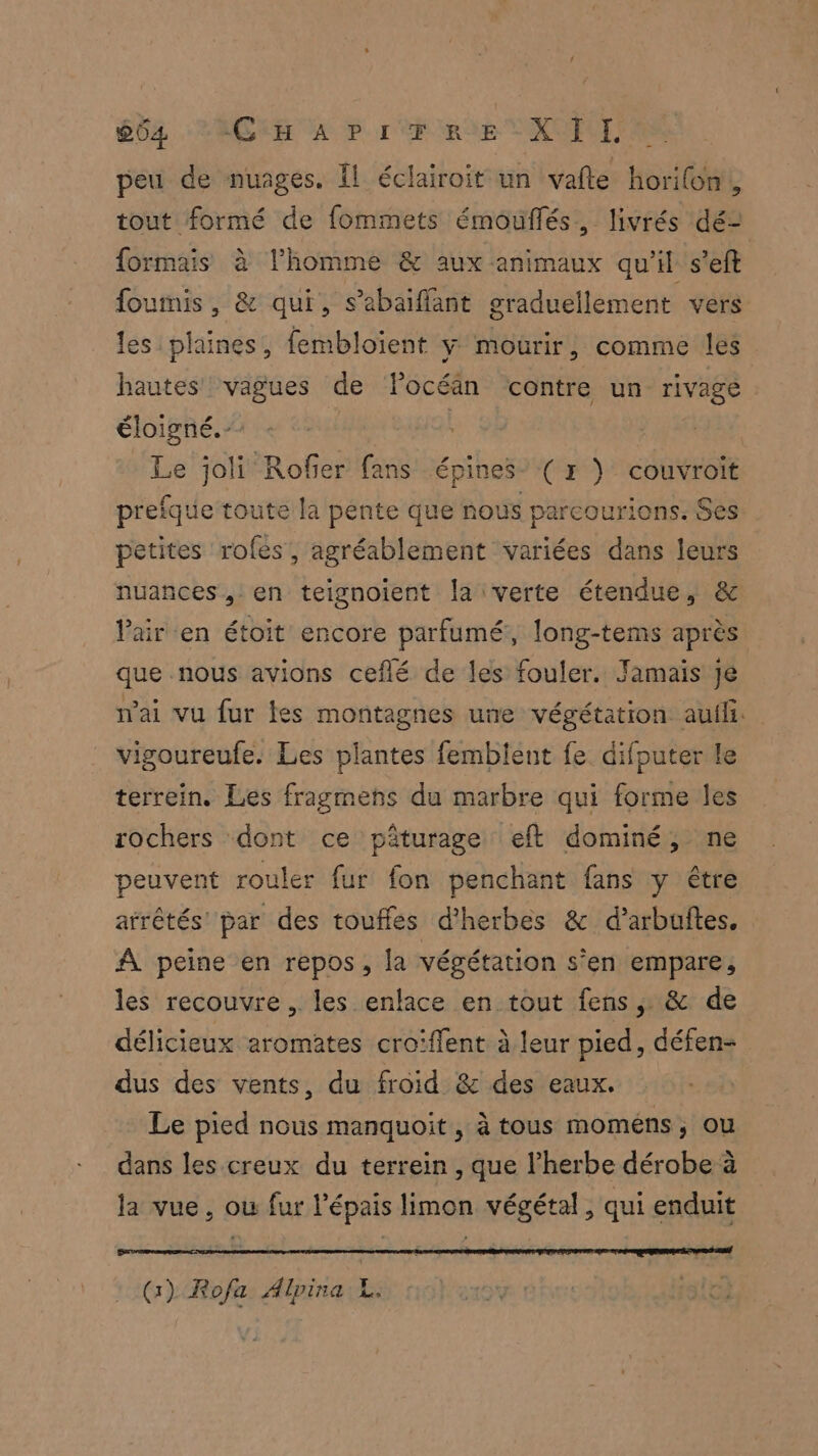 peu de nuages. Il éclairoit un vafte horilon,, tout formé de fommets émouflés, livrés dé- formais à l’homme & aux animaux qu'il s’eft foumis, & qui, s’abaiflant graduellement vers les plaines, fembloient y mourir, comme les hautes vagues de Focéän contre un rivage éloigné. | | Le joli Rofier fans épines” (r } couvroit prefque toute la pente que nous parcourions. Ses petites rofes, agréablement variées dans leurs nuances , en teignoient la verte étendue, & Pair en étoit encore parfumé, long-tems après que nous avions ceflé de les fouler. Jamais Je mai vu fur fes montagnes une végétation aufli. vigoureufe. Les plantes fembient fe difputer le terrein. Les fragmenhs du marbre qui forme les rochers dont ce pâturage eft dominé, ne peuvent rouler fur fon penchant fans y être arrêtés par des touffes d'herbes & d’arbuftes, A peine en repos, la végétation s’en empare, les recouvre , les enlace en tout fens , & de délicieux aromates croiffent à leur pied, défen- dus des vents, du froid & des eaux. Le pied nous manquoit, à tous moméns, ou dans les creux du terrein , que l’herbe dérobe à la vue, ou fur l'épais limon végétal, qui enduit (1) Rofa Alpina L. siG