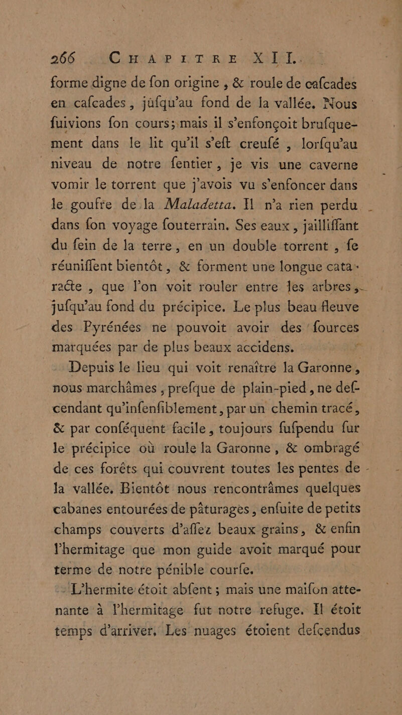 forme digne de fon origine , &amp; roule de cafcades en cafcades, jüfqu’au fond de ja vallée. Nous fuivions fon cours; mais il s’enfonçoit brufque- ment dans le lit qu'il s’eft creufé , lorfqu’au niveau de notre fentier, je vis une caverne vomir le torrent que j’avois vu s'enfoncer dans dans fon voyage fouterrain. Ses eaux , jailliffant du fein de la terre, en un double torrent , fe réuniflent bientôt, &amp; forment une longue cata- jufqu’au fond du précipice. Le plus beau fleuve des Pyrénées ne pouvoit avoir des ’ fources marquées par de plus beaux accidens. nous marchâmes , prefque de plain-pied , ne def- cendant qu’infenfiblement, par un chemin tracé, &amp; par conféquent facile, toujours fufpendu fur de ces forêts qui couvrent toutes les pentes de la vallée, Bientôt nous rencontrâmes quelques cabanes entourées de pâturages , enfuite de petits champs couverts d’aflez beaux grains, &amp; enfin lhermitage que mon guide avoit marqué pour terme de notre pénible courle. L'hermiteétoit abfent ; mais une maifon atte- nante à l’hermitage fut notre refuge. El étoit \