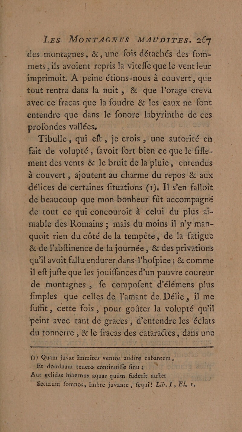 des montagnes, &, une fois détachés des fom- mets, ils avoient repris la vitefle que le vent leur imprimoit, À peine étions-nous à couvert, que tout rentra dans la nuit, & que l’orage creva avec ce fracas que la foudre & les eaux ne font entendre que dans le fonore ous de ces profondes vallées. Tibulle, qui eft, je crois , une autorité en. fait de volupté, favoit fort bien ce que le fifle- ment des vents & le bruit de la pluie, entendus à couvert , ajoutent au charme du NÉ GRO délices de certaines fituations (r). {1 s’en falloit de beaucoup que mon bonheur fût accompagné de tout ce qui concouroit à celui du plus ai- mable des Romains ; maïs du moins il n’y man- quoit rien du côté de la tempête, de la fatigue & de l’abftinence de la journée , & des privations qu’il avoit fallu endurer dans l’hofpice ; & comme il eft jufte que les jouiffances d’un pauvre coureur de montagnes , fe compofent d’élémens plus fimples que celles de l'amant de. Délie, il me fuffit, cette fois, pour goûter la volupté qu'il peint avec tant de graces , d'entendre les éclats du tonnerre , & le fracas des cataractes, dans une (x) Quam juvat immires ventos audire cubanem, Et dominam tenero continuifle finu : Aut gelidas hibernus aquas quüm fuderit aufter Securum fomnos, imbre juvanse , fequi! Lib, I, EL v.