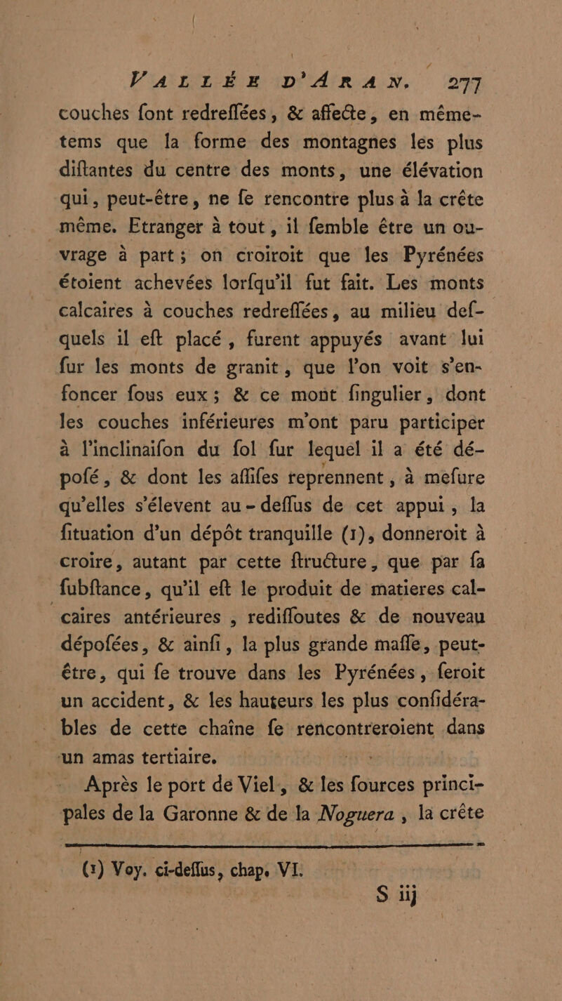 # VALLÉE D'ARAN. 277 couches font redreflées, & affette, en même- tems que la forme des montagnes les plus diftantes du centre des monts, une élévation qui, peut-être, ne fe rencontre plus à la crête même. Etranger à tout , il femble être un ou- vrage à part; on croiroit que les Pyrénées étoient achevées lorfqu'il fut fait. Les monts calcaires à couches redreflées, au milieu def- quels 1l eft placé, furent appuyés avant lui fur les monts de granit, que l’on voit s’en- foncer fous eux ; & ce mont fingulier, dont les couches inférieures m'ont paru participer à l'inclinaifon du fol fur lequel il a été dé- pofé, & dont les aflifes reprennent , à mefure qu’elles s’élevent au - deflus de cet appui, la fituation d’un dépôt tranquille (1), donneroit à croire, autant par cette ftruéture, que par fa fubftance, qu’il eft le produit de matieres cal- caires antérieures , redifloutes & de nouveau dépofées, & ainfi, la plus grande mafñle, peut- être, qui fe trouve dans les Pyrénées, feroit un accident, & les hauteurs les plus confidéra- _ bles de cette chaîne fe rencontreroïent dans ‘un amas tertiaire. Après le port de Viel, & les fources princi- pales de la Garonne & de la Noguera , la crête G) Voy. ci-deflus, chap. VI.