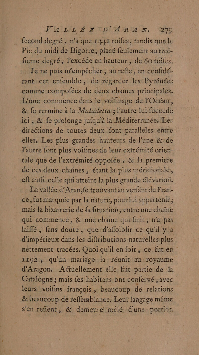 VUILir Ep LA AIREAN. mm fecond degré , n’a que 1447 toiles, tandis que le Pic du midi de Bigorre, placé feulement au troi- fieme degré, l’excéde en hauteur , de 6o toifes. Je ne puis m'empécher, au refte, en confidé- rant cet enfemble, de regarder les Pyrénées comme compolées de deux chaînes principales. L'une commence dans le ‘voifinage de l'Océan, & fe termine à la Maladerta ; l’autre lui fuccede ici, & fe prolonge jufqu’à la Méditerranée. Les directions de toutes deux font paralleles entre elles. Les plus grandes hauteurs de l’une &:de l’autre font plus voifines de ieur extrémité orien- tale que de l'extrémité oppolée , & la premiere de ces deux chaînes, étant la plus méridionale, eft auf celle qui atteint la plus grande élévation. La vallée d’Aran,fe troùvant au verfant de Fran- ce, fut marquée par la nâture, pour lui appartenir; mais la bizarrerie de {a fituation, entre une chaîne qui commence, & une chaîne qui finit, n'a pas hiflé, fans doute, que d’afloiblir ce qu'il y a d'impérieux dans les diftributions naturelles plus nettement tracées. Quoi qu'il en foit, ce futen 1192, qu'un mariage la réunit au royaume d'Aragon. Actuellement elle fait partie de 12 Catalogne ; mais {es habitans ont confervé , avec leurs voifins françois, beaucoup de relations & beaucoup de reffemblance, Leur langage même s'en reflent, & demeure mêlé d’une pertion