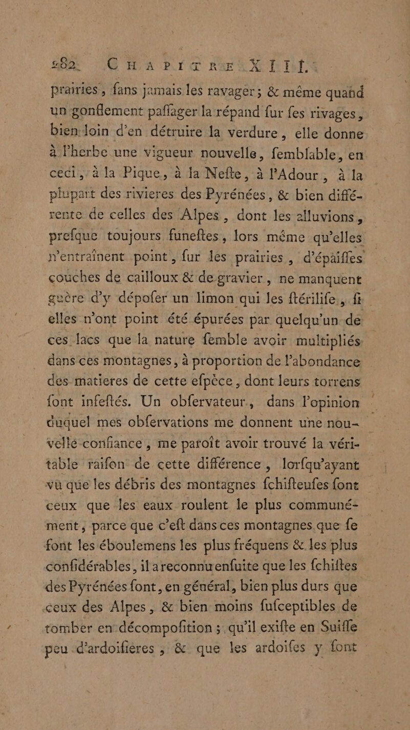 A CHA BI RE AX II prairies , fans jamais les ravager; & même quañd un gonflement pañlager la répand fur fes rivages, bien loin d'en détruire la verdure, elle donne à herbe une vigueur nouvelle, femblable, en ceci, à la Pique, à la Nefle, à l’Adour , à la plupart des rivieres des Pyrénées, & bien dififé- rente de celles des Alpes, dont les alluvions, prefque toujours funeftes, lors même qu'elles rentrainent point, fur les prairies, d’épaifles couches de cailloux & degravier, ne manquent guère d'y dépofer un limon qui les ftérilife., fe elles n’ont point été épurées par quelqu’un.de ces. lacs que la nature femble avoir multipliés: dans ces montagnes, à proportion de l'abondance dés matieres de cette efpèce, dont leurs torrens font infeftés. Un obfervateur., dans l'opinion duquel mes obfervations me donnent une nou= vellé confiance , me paroît avoir trouvé la véri- table raifon de cette différence, lorfqu’ayant vu que les débris des montagnes fchifteufes font ceux que les eaux roulent le plus communé- ment, parce que c’eft dans ces montagnes.que fe font les éboulemens les plus fréquens & les plus confidérables, il areconnuenfuite que les fchiftes des Pyrénées fat en général, bien plus durs que ceux des Alpes, & bien moins fufceptibles de tomber endécompofition ; qu’il exifte en Suite peu -d’ardoilières ; & que les ardoifes ÿ font