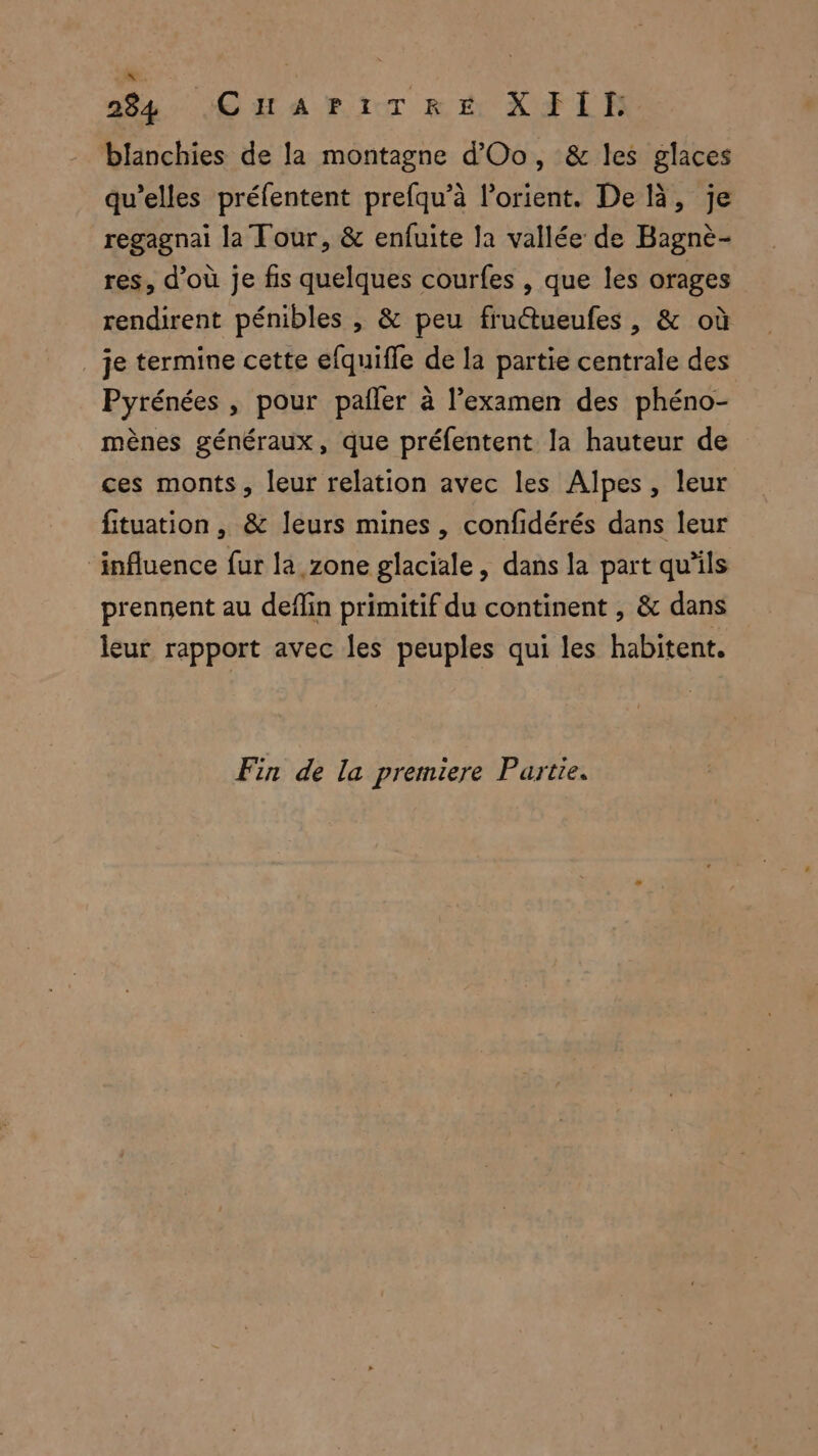 \. 284 CHAPITRE XFIT: blanchies de la montagne d'Oo, & les glaces qu’elles préfentent prefqu’à lorient. De là, je regagnai la Tour, & enfuite la vallée de Bagnè- res, d’où je fis quelques courfes , que les orages rendirent pénibles , & peu fruétueufes , & où _ je termine cette efquifle de la partie centrale des Pyrénées , pour pañler à l’examen des phéno- mènes généraux, que préfentent la hauteur de ces monts, leur relation avec les Alpes, leur fituation , & leurs mines, confidérés dans leur ‘influence fur là zone glaciale, dans la part qu'ils prennent au deflin primitif du continent , & dans leur rapport avec les peuples qui les habitent. Fin de la premiere Partie.