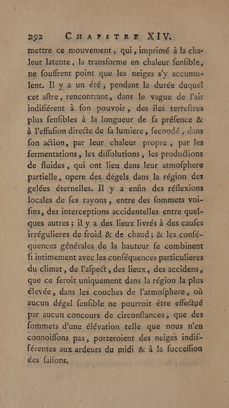 mettre ce mouvement, qui, imprimé à [a cha- leur latente, la transforme en chaleur fenfible, _ne fouffrent point que les neiges s’y accumu- lent. 11 y a un été, pendant la durée duquel cet aftre, rencontrant, dans le vague de Pair indifférent à fon pouvoir, des îles terreftres plus fenfibles à la longueur de fa préfence & à l’effufion directe de fa lumiere , fecondé , dans fon a@ion, par leur chaleur propre, par les fermentations , les diflolutions , les produdions de fluides, qui ont lieu dans leur atmofphere partielle, opere des dégels dans la région des gelées éternelles. Il y a enfin des réflexions locales de fes rayons, entre des fommets voi- fins, des interceptions accidentelles entre quel- ques autres ; il y a des lieux livrés à des çaufes irrégulieres de froid & de chaud; & les confé- quences générales de la hauteur fe cotibinent {1 intimement avec les conféquences particulieres du climat, de l'afpe& , des lieux, des accidens, que ce feroit uniquement dans la région fa plus élevée, dans les couches de l’atmofphere, où aucun dégel fenfble ne pourroit être effeêtué par aucun concours de circenflances, que des fommets d’une élévation telle que nous n’en connoiffons pas, porteroient des neiges indif- férentes aux ardeurs du midi & à la fucceflion des faifons,