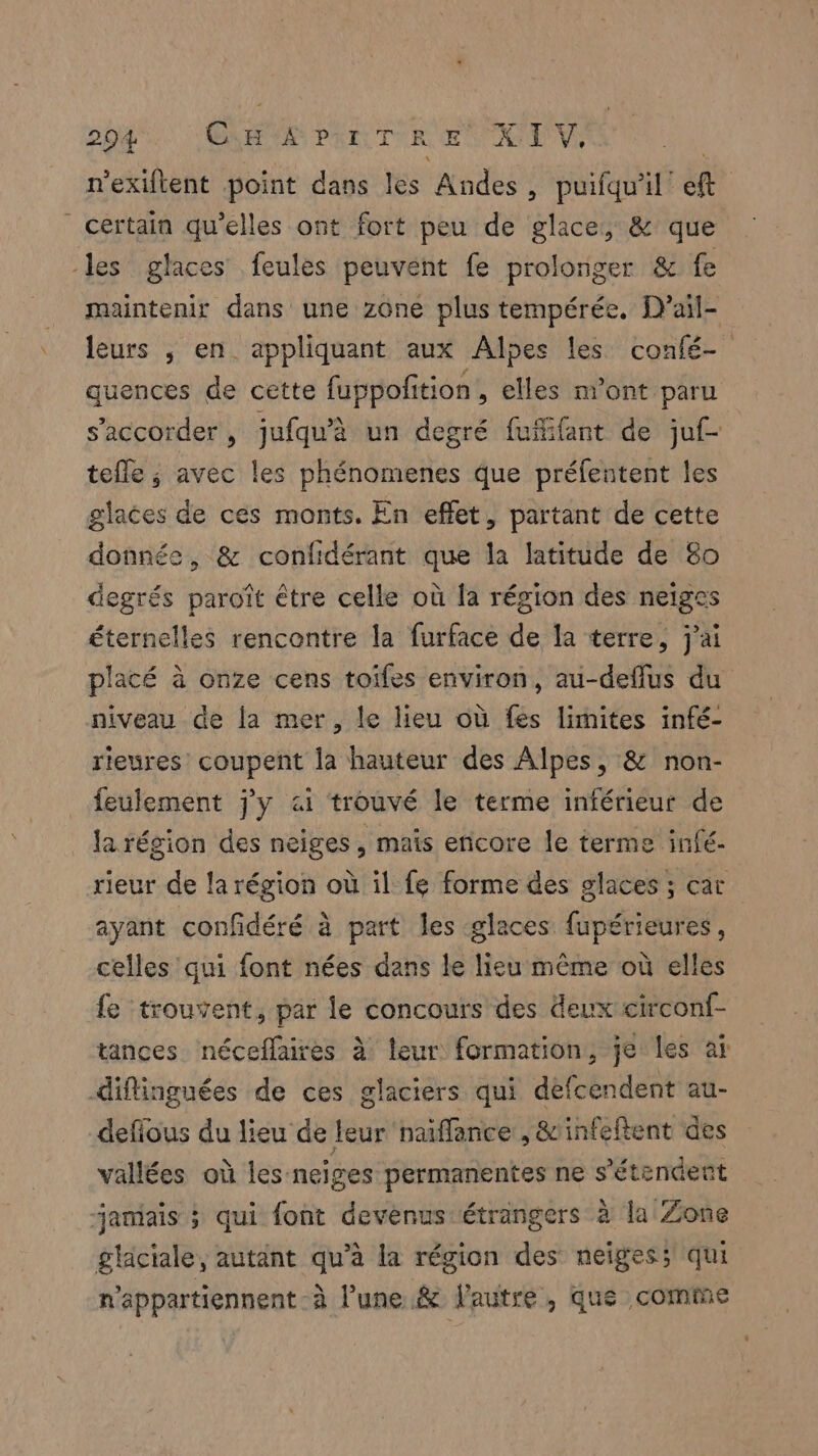 n'exiftent point dans les Andes, puifqu'il eft ” certain qu’elles ont fort peu de glace, & que les glaces feules peuvent fe prolonger & fe maintenir dans une zône plus tempérée. D’ail- leurs , en appliquant aux Alpes les confé- quences de cette fuppofition , elles m'ont paru s’accorder, jufqu'à un degré fuflifant de juf- tefle ; avec les phénomenes que préfentent les glaces de ces monts. En effet, partant de cette donnée, & confidérant que la latitude de 80 degrés paroît être celle où la région des neiges éternelles rencontre la furface de la terre, j'ai placé à onze cens toiles environ, au-deflus du niveau de la mer, le lieu où fes limites infé- rieures coupent la hauteur des Alpes, & non- feulement j'y ai trouvé le terme inférieur de la région des neiges, maïs encore le terme infé- rieur de la région où il fe forme des glaces ; car ayant confidéré à part les glaces fupérieures, celles qui font nées dans le lieu même où elles fe trouvent, par le concours des deux circonf- tances néceflaires à leur formation, je les aï diflinguées de ces glaciers qui defcendent au- defious du lieu de leur naïffance , &'infeftent des vallées où les neiges permanentes ne s'étendent janiais ; qui font devenus étrangers à la Zone gliciale, autant qu’à la région des neiges; qui n’appartiennent-à l’une & l'autre , que comme