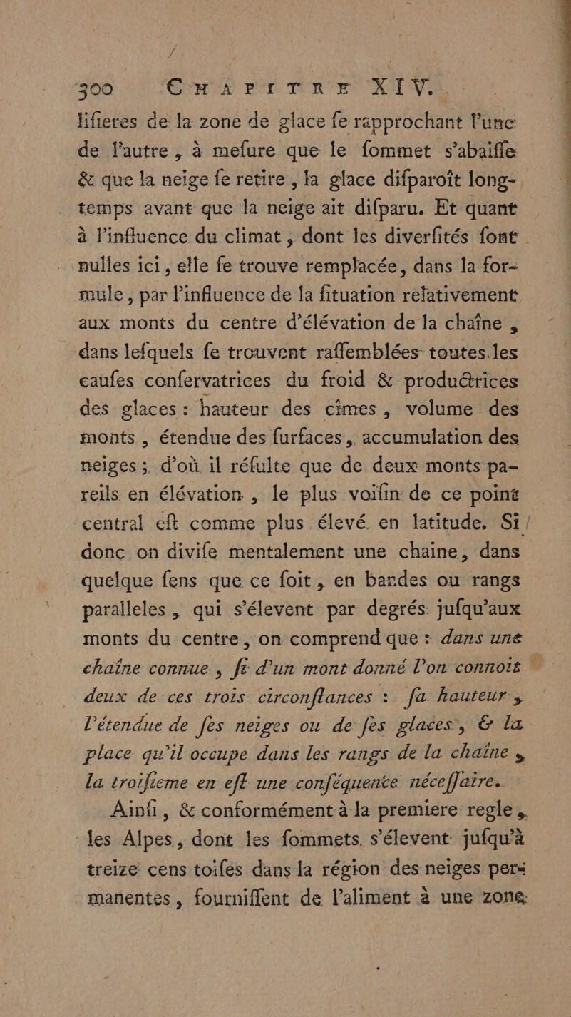 : 300 CHR pr TRUE XIV lifieres de la zone de glace fe rapprochant lune de lautre , à mefure que le fommet s’abaifle & que la neige fe retire , fa glace difparoïît long- temps avant que la neige ait difparu. Et quant nulles ici, elle fe trouve remplacée, dans la for- mule , par l'influence de la fituation relativement aux monts du centre d’élévation de la chaîne , dans lefquels fe trouvent raffemblées toutes. les caufes confervatrices du froid & produétrices des glaces : hauteur des cimes, volume des monts , étendue des furfaces, accumulation des neiges ; d’où il réfulte que de deux monts pa- reils en élévation , le plus voïfin de ce point donc on divife mentalement une chaine, dans quelque fens que ce foit, en bardes ou rangs paralleles , qui s'élevent par degrés jufqu’aux monts du centre, on comprend que : dans une deux de ces trois circonffances : fa hauteur, l'étendue de fes neiges ou de fes glaces, & la place qu’il occupe dans les rangs de la chaïne » la troifieme en efl une conféquente nécefJaire. les Alpes, dont les fommets. s’élevent jufqu’à treize cens toifes dans la région des neiges pers manentes , fourniflent de l’aliment à une zone.