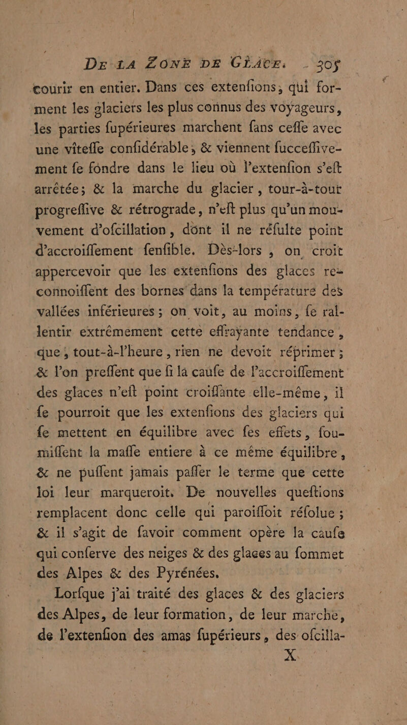 courir en entier. Dans ces extenfions, qui for- ment les glaciers les plus connus des voyageurs, les parties fupérieures marchent fans cefle avec une vitefle confidérable;, & viennent fucceflive- ment fe fondre dans le lieu où l’extenfion s’eft arrêtée; & la marche du glacier, tour-à-tout progreffive & rétrograde, n’elt plus qu’un mou- vement d’ofcillation, dônt il ne réfulte point d’accroiffement fenfible. Dès-lors ,; on croit appercevoir que les extenfions des glaces rez connoiflent des bornes dans la température des vallées inférieures ; on voit, au moins, fe ral- lentir extrêmement cette eflraÿante tendance, que; tout-à-l’heure , rien ne devoit réprimer ; & l’on preffent que fi la caufe de Paccroiffement des glaces n’eit point croïffante elle-même, il fe pourroit que les extenfions des glaciers qui fe mettent en équilibre avec fes effets, fou- miflent la mafle entiere à ce même équilibre, & ne puflent jamais pañler le terme que cette loi leur marqueroit. De nouvelles queftions remplacent donc celle qui paroifloit réfolue ; & il s’agit de favoir comment opère la caufe qui conferve des neiges & des glaces au lommet des Alpes & des Pyrénées, | _ Lorfque j'ai traité des glaces & des glaciers des Alpes, de leur formation, de leur marche, de lextenfion des amas fupérieurs, des ofcilla-