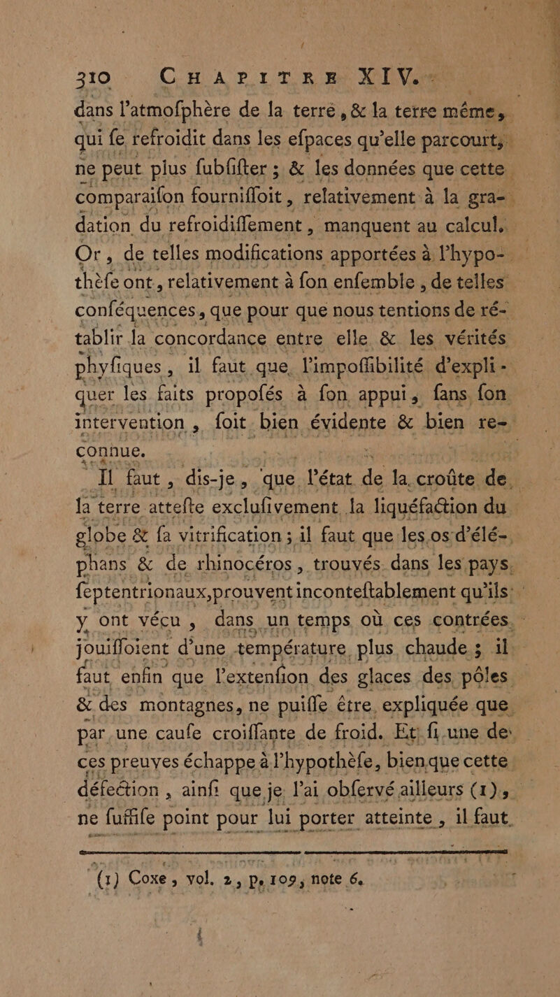 { 210: CHAPIT ES VIN dation du refroidifiement, manquent au calcul. thèfe ont, relativement à à fon enfemble , de telles tablir Ja concordance entre elle & les vérités phyfiques, il faut que l'impoibilité d’expli - quer les faits propofés à fon appui, fans fon connue. par une caufe croiffante de froid. Et: fi.une de: ne fufile point pour lui porter atteinte , 1l faut pu ir AT