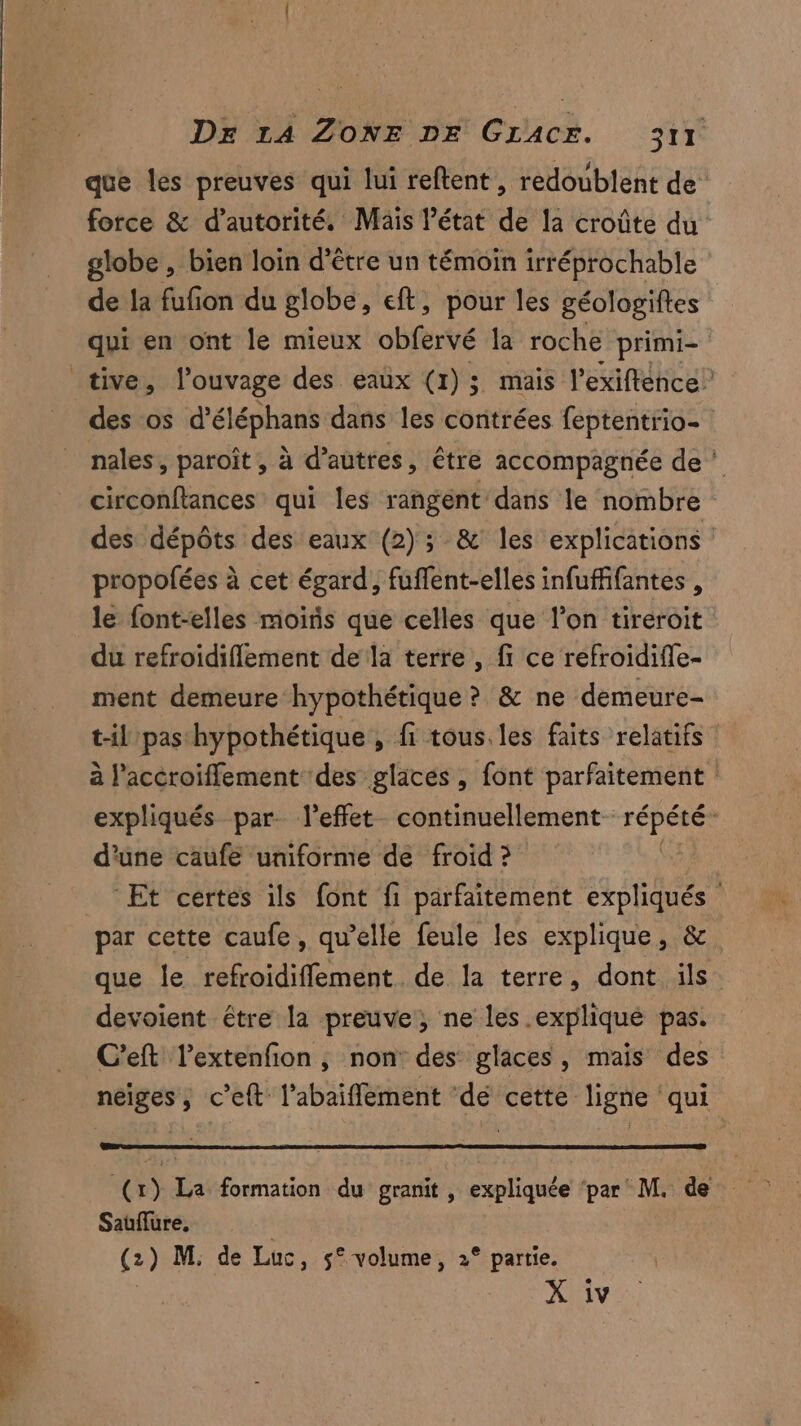 que les preuves qui lui reftent, redoublent de force & d'autorité. Mäis l’état de la croûte du globe , bien loin d’être un témoin irréprochable de la fufion du globe, eft, pour les géologiftes qui en ont le mieux obfervé la roche primi- des os d’éléphans dans les contrées feptentrio- nales, paroît, à d’autres, être accompagnée de | circonftances qui les rangent' dans le nombre des dépôts des eaux (2); & les explications propofées à cet égard, fuffent-elles infuffifantes , le font-elles moitis que celles que l’on tireroit du refroïdiflement de la terre , fi ce refroidifle- ment demeure hypothétique ? & ne demeure- t-il pas hypothétique , fi tous. les faits relatifs à l’accroiflement des glaces , font parfaitement expliqués par. l'effet continuellement FPE d'une caufe uniforme de froid ? A Et certes ils font fi parfaitement expliqués par cette caufe, qu’elle feule les explique, &. que le refroidiflement de la terre, dont ils. devoient être la preuve, ne les. explique pas. C’eft l’extenfion , non des glaces, mais des meer c'eft l’abaiffement ‘dé cette ligne qui EE) La formation du granit, expliquée ‘par M. de Sauflure, (2) M. de Luc, 5° volume, 2° partie. X iv