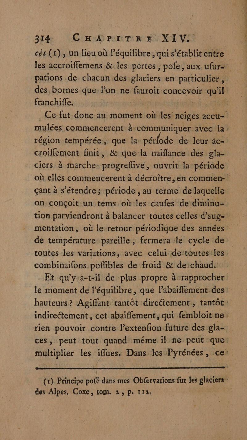 cés (1), un lieu où l'équilibre, qui s'établit entre les accroifflemens &amp; les pertes, pofe, aux ufur= pations de chacun des glaciers en particulier, des, bornes que l’on ne fauroit concevoir qu’il franchifle. | F4 Ce fut donc au moment où les neiges accu- mulées commencerent à:communiquer avec la: région tempérée, que la pérlode de leur ac- croiflement finit, &amp; que la naïflance des gla- ciers à marche. progrefive, ouvrit la période où elles commencerent à décroître,en commen- çant à s'étendre; période À au terme de laquelle on conçoit:un tems où les caufes de‘diminu- tion parviendront à balancer toutes celles d’aug- mentation , où le: retour périodique des années de température pareille, fermera le cycle de toutes les variations, avec celui de-toutes les combinaifons poñlibles de froid &amp; de chaud. Et qu'ya-t-il de plus propre à rapprocher le moment de l'équilibre, que l’abaïffement des hauteurs? Agiffant tantôt direétement , tantôt: indirectement, cet abaïffement, qui fembloit ne. tien pouvoir contre l’extenfion future des gla- ces, peut tout quand même il ne peut que: multiplier les iffues. Dans tes Pyrénées, ce: ‘ ii (r) Principe pofé dans mes Obfervations fur les glaciers - des Alpes, Coxe, tom. 2, p. 112.