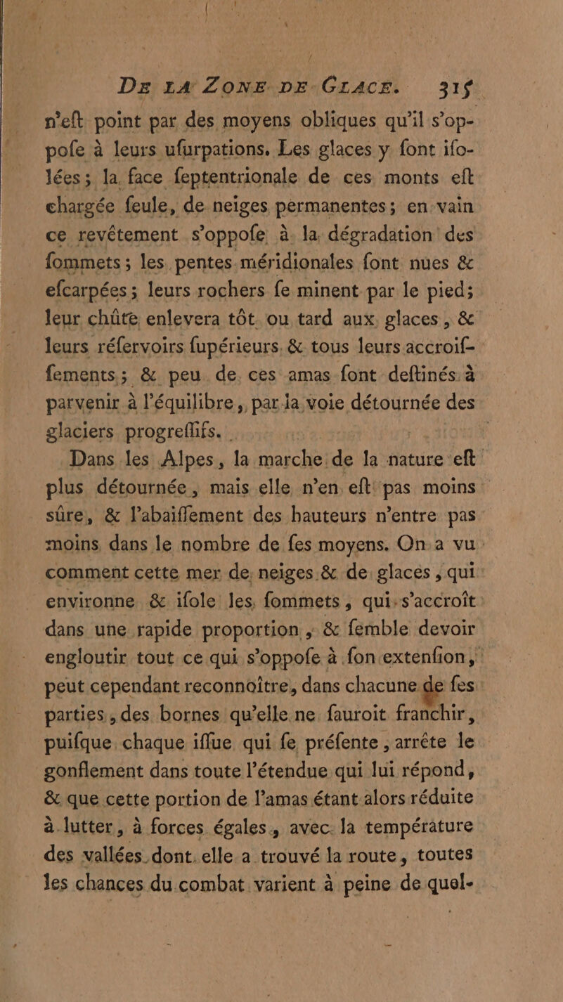 n’eft point par des moyens obliques qu'il s’ope pole à leurs ufurpations. Les glaces y font ifo- lées; la. face feptentrionale de ces monts ef chargée feule, de. neiges permanentes; en-vain ce revêtement s’oppole à. la dégradation des fommets ; les. pentes méridionales font nues & efcarpées ; leurs rochers fe minent par le pied; leur chûte enlevera tôt ou tard aux. glaces , & leurs réfervoirs fupérieurs. & tous leurs accroif- fements; & peu de. ces amas font deftinés. à parvenir à l’équilibre, parla voie détournée des glaciers progreflifs. | | | Dans les Alpes, la marche. ri la nature eft plus détournée, mais elle n’en eft pas moins sûre, & l’abaifflement des hauteurs n’entre pas moins dans le nombre de fes moyens. On a vu comment cette mer de; neiges & de glaces , qui environne & ifole les, fommets, qui-s’accroît dans une rapide proportion ; & femble devoir engloutir tout ce qui s’oppofe à fon extenfon,' peut cependant reconnoître, dans chacune de fes parties, des bornes qu’elle ne fauroit franchir, puifque, chaque iflue qui fe préfente , arrête le gonflement dans toute l'étendue qui lui répond, & que cette portion de l’amas étant alors réduite à.lutter, à forces égales, avec: la température des vallées dont. elle a trouvé la route, toutes les chances du combat varient à peine de quel-