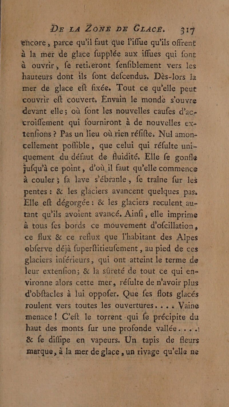 4 éhcore , parce qu'il faut que l’iflue qu’ils offrent à la mer de glace fupplée aux iflues qui font à ouvrir, fe retiseront fenfiblement vers les hauteurs dont ils font defcendus, Dès-lors Ja mer de glace eft fixée. Tout ce qu’elle peut couvrir eft couvert, Énvain le monde s'ouvre devant elles où font les nouvelles caufes d’ac- croiflement qui fourniront à de nouvelles ex- tenfions ? Pas un lieu où rien réfifte. Nul amon- cellement poflible, que celui qui réfulte uni- quement du défaut de fluidité, Elle fe gonfle jufqu’à ce point, d’où, il faut qu’elle commence à couler ; fa lave s’ébianle, fe traîne fur les pentes: & les glaciers avancent quelques pas, Elle eft dégorgée : & les glaciers reculent au- tant qu ils avoient avancé, Aïnfi, elle i imprime à tous fes bords ce mouvement d’ofcillation, ce flux & ce reflux que l'habitant des Alpes ebferve FR fuperflitieufement , au pied de ces glaciers inférieurs, qui ont atteint le terme de _ {eur extenfion; & la sûreté de tout ce qui en- vironne alors cette mer, réfulte de n'avoir plus d’obftacles à lui oppofer. Que fes flots glacés roulent vers toutes les ouvertures. : . . Vaine menace! C’eft le torrent qui fe précipite du haut des monts fur une profonde vallée... . & fe die en vapeurs. Un tapis de fleurs marque, > à Ja mer de glace ,un rivage qu ‘elle ne