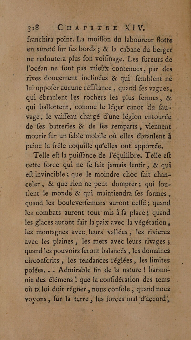 318: | CHAPATRE XIV mourir fur un fable mobile où elles ébranlent à à peine la frêle coquille qu’elles ont apportée. cette force qui ne fe fait jamais fentir, & qui eft invincible ; que le moindre choc fait chan- celer, & que rien ne peut dompter; qui fou- tient le monde & qui maintiendra fes formes, quand les bouleverfemens auront cefñé; Hend les combats auront tout mis à {a places quand les glaces auront fait la paix avec la végétation, les montagnes avec leurs vallées, les rivieres avec les plaines, les mers avec leurs rivages ; quand les pouvoirs feront balancés , les domaines circonfctits , les tendances réglées, les limites polées, . . Admirable fin de la nature ! harmo- nie des élémens ! que la confidération des tems où ta loi doit régner , nous confole , quand nous voyons , fur la terre, les forces mal d’accofd, C2 à ne AE LR hi ÉÉe n. Thie 7e, Ce