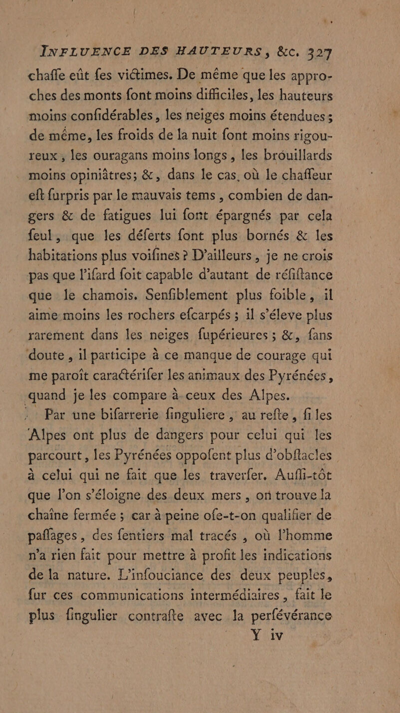 chafle eût fes viétimes. De même que les appro- ches des monts font moins difficiles, les hauteurs moins confidérables, les neiges moins étendues; de même, les froids de la nuit font moins rigou- reux , les ouragans moins longs, les bréuillards moins opiniâtres; &, dans le cas. où le chaffeur eft furpris par le mauvais tems , combien de dan- gers & de fatigues lui font épargnés par cela feul, que les déferts font plus bornés & les habitations plus voifines ? D'ailleurs, je ne crois pas que l’ifard foit capable d’autant de réfiftance que le chamois. Senfiblement plus foible, ül aime moins les rochers efcarpés ; il s’éleve plus rarement dans les neiges fupérieures ; &, fans doute , il participe à ce manque de courage qui me paroît caractérifer les animaux des Pyrénées, quand je les compare à ceux des Alpes. : Par une bifarrerie finguliere , au refte, files Alpes ont plus de dangers pour celui qui les parcourt , les Pyrénées oppofent plus d’obflacles à celui qui ne fait que les traverfer. Aufi-tôt que l’on s'éloigne des deux mers , on trouve la chaîne fermée ; car à peine ofe-t-on qualifier de pañlages , des fentiers mal tracés , où l'homme n'a rien fait pour mettre à profit les indications de la nature. L’infouciance des deux peuples, fur ces communications intermédiaires, fait le plus fingulier contrafte avec la perfévérance Y iv