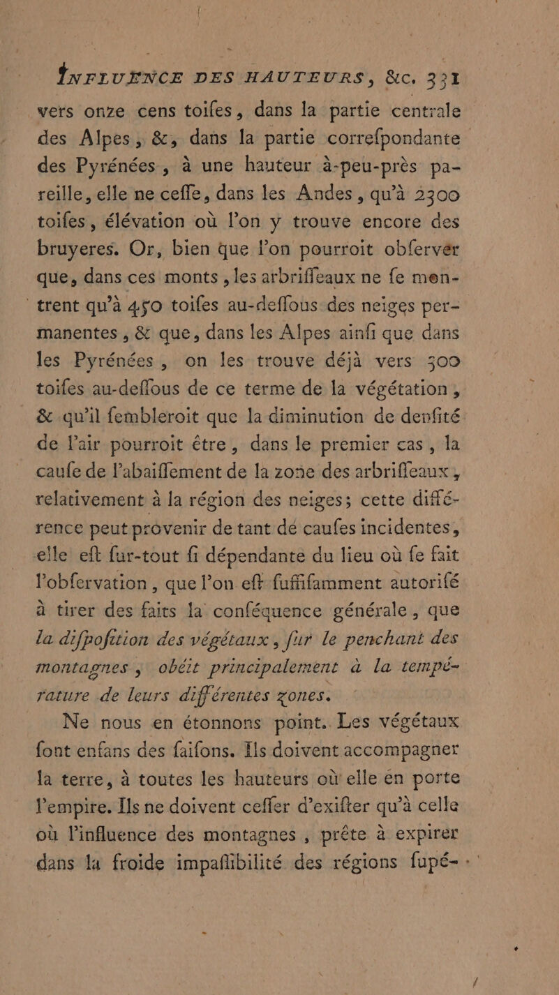 vers onze cens toiles, dans la partie centrale des Alpes, &, dans la partie correfpondante des Pyrénées , à une hauteur à-peu-près pa- reille, elle ne ceffe, dans les Andes, qu’à 2300 toifes, élévation où l’on y trouve encore des bruyeres. Or, bien que l’on pourroit obfervér que, dans ces monts , les arbriffeaux ne fe men- trent qu’à 450 toifes au-deffous des neiges per- manentes , & que, dans les Alpes ainfi que dans les Pyrénées , on les trouve déjà vers 309 toiles au-deflous de ce terme de la végétation, & qu’il fembleroit que la diminution de denfité de l'air pourroit être, dans le premier cas, la caufe de l’abaiffement de la zone des arbrifleaux, relativement à la région des neiges; cette diffé- rence peut provenir de tant dé caufes incidentes, elle eft fur-tout fi dépendante du lieu où fe fait l’obfervation , que l’on eft fufñfamment autorité à tirer des faits la conféquence générale, que la difpofition des végétaux, fur le penchant des montagnes j obéit principalement à la tempé- rature de leurs différentes zones. Ne nous en étonnons point. Les végétaux font enfans des faifons. Es doivent accompagner la terre, à toutes les hauteurs où! elle en porte l'empire. Ils ne doivent ceffer d’exifter qu’à celle où l'influence des montagnes , prête à expirer dans la froide impañlbilité des régions fupé- +