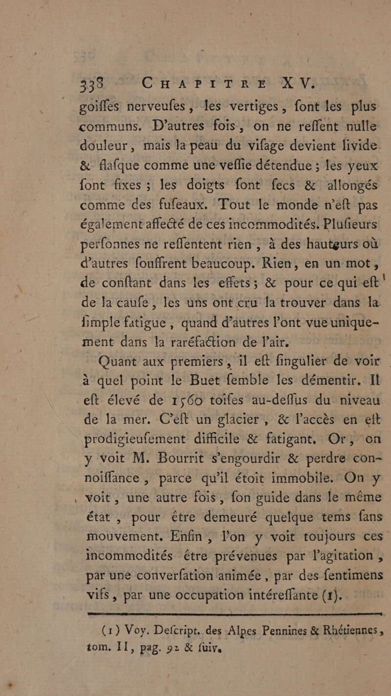 = goifles nerveufes, les vertiges, font les plus communs, D’autres fois, on ne reflent nulle douleur, mais la peau du vifage devient livide & flafque comme une veflie détendue ; les yeux font fixes ; les doigts font fecs & allongés comme des fufeaux. Tout le monde n’eft pas également affecté de ces incommodités. Plufeurs peïfonnes ne reffentent rien , à des hauteurs où d’autres fouffrent beaucoup. Rien, en un mot, de conftant dans les effets; & pour ce qui eft de la caufe , les uns ont cru la trouver dans la limple fatigue, quand d’autres l'ont vue unique- ment dans la raréfaétion de l'air. Quant aux premiers , il eft fingulier de voir à quel point le Buet femble les démentir. Il eft élevé de 1560 toifes au-deflus du niveau de la mer. C’eft un glacier , & l'accès en eit prodigieufement difficile & fatigant. Or, on y Voit M. Bourrit s’engourdir & perdre con- noiffance , parce qu’il étoit immobile. On y voit, une autre fois, fon guide dans le même état , pour être demeuré quelque tems fans mouvement, Enfin, lon y voit toujours ces incommodités être prévenues par l'agitation, par une converfation animée , par des fentimens vifs, par une occupation intéreffante (1). (1) Voy. Defcript. des Alpes Pennines & RATS» tom. [I, pag. 92 & fuiv.